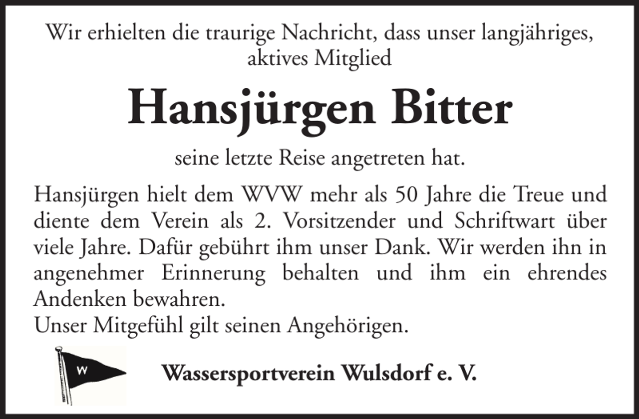 <p>Wir erhielten die traurige Nachricht, dass unser langjähriges,<br />aktives Mitglied</p><p>Hansjürgen Bitter<br />seine letzte Reise angetreten hat.<br />Hansjürgen hielt dem WVW mehr als 50 Jahre die Treue und<br />diente dem Verein als 2. Vorsitzender und Schriftwart über<br />viele Jahre. Dafür gebührt ihm unser Dank. Wir werden ihn in<br />angenehmer Erinnerung behalten und ihm ein ehrendes<br />Andenken bewahren.<br />Unser Mitgefühl gilt seinen Angehörigen.<br />Wassersportverein Wulsdorf e. V.</p>
