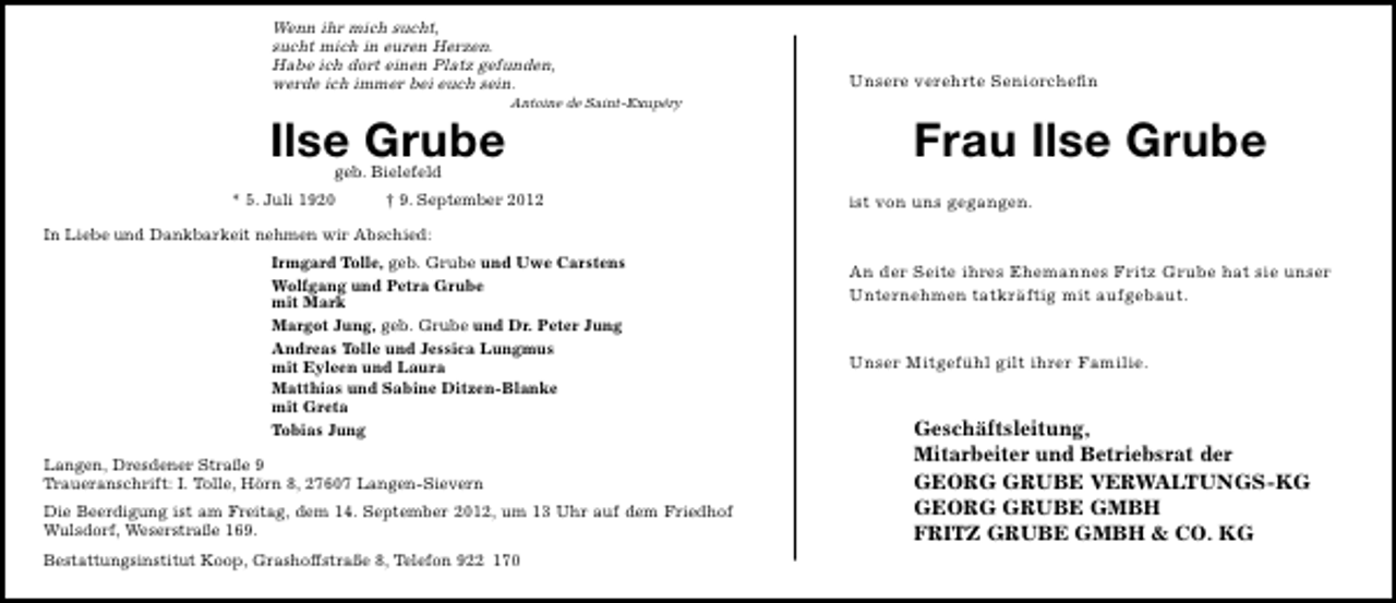 <p>Wenn ihr mich sucht,<br />sucht mich in euren Herzen.<br />Habe ich dort einen Platz gefunden,<br />werde ich immer bei euch sein.</p>
<p>Ilse Grube</p>
<p>Antoine de Saint-Exupéry</p>
<p>geb. Bielefeld</p>
<p>* 5. Juli 1920</p>
<p>† 9. September 2012</p>
<p>Unsere verehrte Seniorcheﬁn</p>
<p>Frau Ilse Grube<br />ist von uns gegangen.</p>
<p>In Liebe und Dankbarkeit nehmen wir Abschied:<br />Irmgard Tolle, geb. Grube und Uwe Carstens<br />Wolfgang und Petra Grube<br />mit Mark<br />Margot Jung, geb. Grube und Dr. Peter Jung<br />Andreas Tolle und Jessica Lungmus<br />mit Eyleen und Laura<br />Matthias und Sabine Ditzen-Blanke<br />mit Greta<br />Tobias Jung<br />Langen, Dresdener Straße 9<br />Traueranschrift: I. Tolle, Hörn 8, 27607 Langen-Sievern<br />Die Beerdigung ist am Freitag, dem 14. September 2012, um 13 Uhr auf dem Friedhof<br />Wulsdorf, Weserstraße 169.<br />Bestattungsinstitut Koop, Grashoffstraße 8, Telefon 922 170</p>
<p>An der Seite ihres Ehemannes Fritz Grube hat sie unser<br />Unternehmen tatkräftig mit aufgebaut.<br />Unser Mitgefühl gilt ihrer Familie.</p>
<p>Geschäftsleitung,<br />Mitarbeiter und Betriebsrat der<br />GEORG GRUBE VERWALTUNGS-KG<br />GEORG GRUBE GMBH<br />FRITZ GRUBE GMBH &amp; CO. KG</p>
