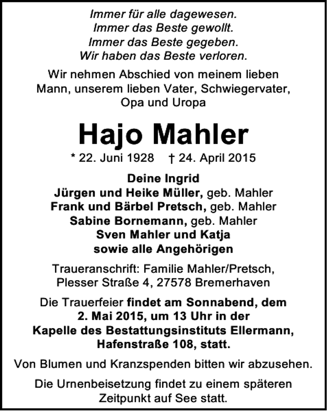 <p>Immer für alle dagewesen.<br />Immer das Beste gewollt.<br />Immer das Beste gegeben.<br />Wir haben das Beste verloren.<br />Wir nehmen Abschied von meinem lieben<br />Mann, unserem lieben Vater, Schwiegervater,<br />Opa und Uropa</p>
<p>Hajo Mahler</p>
<p>* 22. Juni 1928</p>
<p>† 24. April 2015</p>
<p>Deine Ingrid<br />Jürgen und Heike Müller, geb. Mahler<br />Frank und Bärbel Pretsch, geb. Mahler<br />Sabine Bornemann, geb. Mahler<br />Sven Mahler und Katja<br />sowie alle Angehörigen<br />Traueranschrift: Familie Mahler/Pretsch,<br />Plesser Straße 4, 27578 Bremerhaven<br />Die Trauerfeier findet am Sonnabend, dem<br />2. Mai 2015, um 13 Uhr in der<br />Kapelle des Bestattungsinstituts Ellermann,<br />Hafenstraße 108, statt.<br />Von Blumen und Kranzspenden bitten wir abzusehen.<br />Die Urnenbeisetzung findet zu einem späteren<br />Zeitpunkt auf See statt.</p>