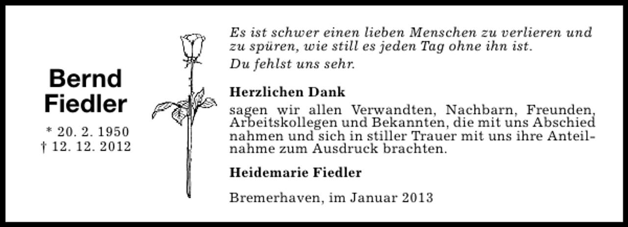 <p>Bernd<br />Fiedler<br />* 20. 2. 1950<br />† 12. 12. 2012</p><p>Es ist schwer einen lieben Menschen zu verlieren und<br />zu spüren, wie still es jeden Tag ohne ihn ist.<br />Du fehlst uns sehr.<br />Herzlichen Dank<br />sagen wir allen Verwandten, Nachbarn, Freunden,<br />Arbeitskollegen und Bekannten, die mit uns Abschied<br />nahmen und sich in stiller Trauer mit uns ihre Anteilnahme zum Ausdruck brachten.<br />Heidemarie Fiedler<br />Bremerhaven, im Januar 2013</p>