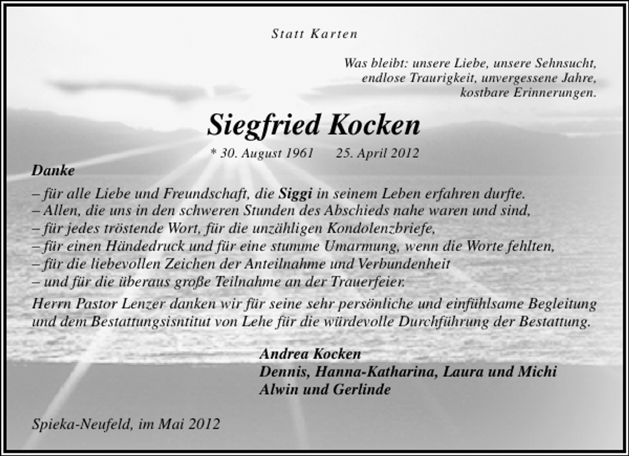 <p>Statt Karten<br />Was bleibt: unsere Liebe, unsere Sehnsucht,<br />endlose Traurigkeit, unvergessene Jahre,<br />kostbare Erinnerungen.</p><p>Siegfried Kocken<br />* 30. August 1961</p><p>25. April 2012</p><p>Danke<br />– für alle Liebe und Freundschaft, die Siggi in seinem Leben erfahren durfte.<br />– Allen, die uns in den schweren Stunden des Abschieds nahe waren und sind,<br />– für jedes tröstende Wort, für die unzähligen Kondolenzbriefe,<br />– für einen Händedruck und für eine stumme Umarmung, wenn die Worte fehlten,<br />– für die liebevollen Zeichen der Anteilnahme und Verbundenheit<br />– und für die überaus große Teilnahme an der Trauerfeier.<br />Herrn Pastor Lenzer danken wir für seine sehr persönliche und einfühlsame Begleitung<br />und dem Bestattungsisntitut von Lehe für die würdevolle Durchführung der Bestattung.<br />Andrea Kocken<br />Dennis, Hanna-Katharina, Laura und Michi<br />Alwin und Gerlinde<br />Spieka-Neufeld, im Mai 2012</p>