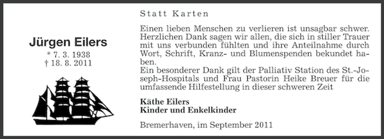 <p>Statt Karten</p>
<p>Jürgen Eilers<br />* 7. 3. 1938<br />† 18. 8. 2011</p>
<p>Einen lieben Menschen zu verlieren ist unsagbar schwer.<br />Herzlichen Dank sagen wir allen, die sich in stiller Trauer<br />mit uns verbunden fühlten und ihre Anteilnahme durch<br />Wort, Schrift, Kranz- und Blumenspenden bekundet haben.<br />Ein besonderer Dank gilt der Palliativ Station des St.-Joseph-Hospitals und Frau Pastorin Heike Breuer für die<br />umfassende Hilfestellung in dieser schweren Zeit<br />Käthe Eilers<br />Kinder und Enkelkinder<br />Bremerhaven, im September 2011</p>