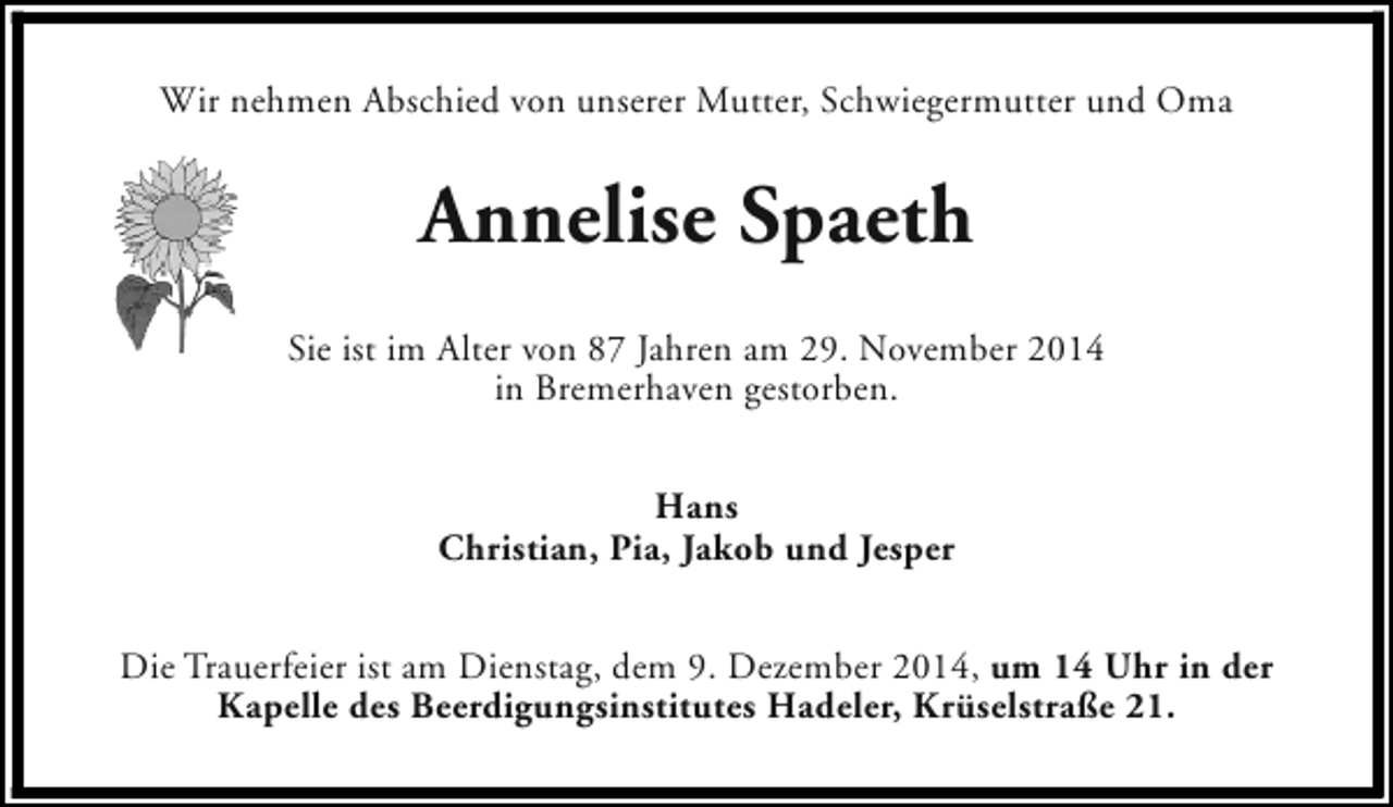 <p>Wir nehmen Abschied von unserer Mutter, Schwiegermutter und Oma</p><p>Annelise Spaeth<br />Sie ist im Alter von 87 Jahren am 29. November 2014<br />in Bremerhaven gestorben.<br />Hans<br />Christian, Pia, Jakob und Jesper<br />Die Trauerfeier ist am Dienstag, dem 9. Dezember 2014, um 14 Uhr in der<br />Kapelle des Beerdigungsinstitutes Hadeler, Krüselstraße 21.</p>