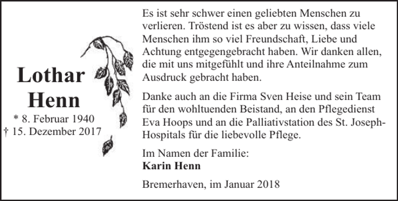 <p>Lothar<br />Henn</p><p>940<br />* 8. Februar 19<br />† 15. Dezember 2017<br />2</p><p>Es ist sehr schwer einen geliebten Menschen zu<br />verlieren. Tröstend ist es aber zu wissen, dass viele<br />Menschen ihm so viel Freundschaft, Liebe und<br />Achtung entgegengebracht haben. Wir danken allen,<br />die mit uns mitgefühlt und ihre Anteilnahme zum<br />Ausdruck gebracht haben.<br />Danke auch an die Firma Sven Heise und sein Team<br />für den wohltuenden Beistand, an den Pflegedienst<br />Eva Hoops und an die Palliativstation des St. JosephHospitals für die liebevolle Pflege.</p><p>Im Namen der Familie:<br />Karin Henn<br />Bremerhaven, im Januar 2018</p>