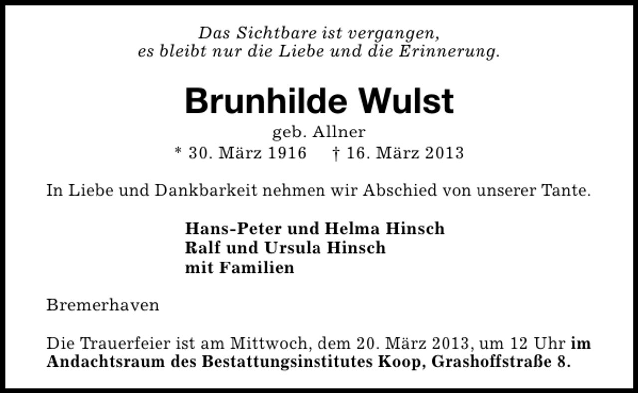 <p>Das Sichtbare ist vergangen,<br />es bleibt nur die Liebe und die Erinnerung.</p>
<p>Brunhilde Wulst</p>
<p>geb. Allner<br />* 30. März 1916 † 16. März 2013<br />In Liebe und Dankbarkeit nehmen wir Abschied von unserer Tante.<br />Hans-Peter und Helma Hinsch<br />Ralf und Ursula Hinsch<br />mit Familien<br />Bremerhaven<br />Die Trauerfeier ist am Mittwoch, dem 20. März 2013, um 12 Uhr im<br />Andachtsraum des Bestattungsinstitutes Koop, Grashoffstraße 8.</p>