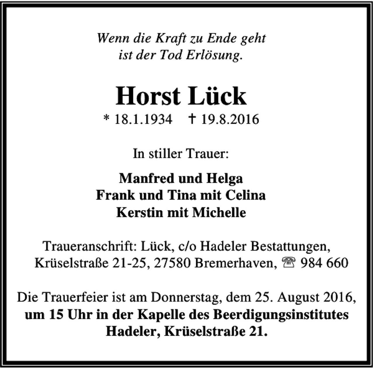 <p>Wenn die Kraft zu Ende geht<br />ist der Tod Erlösung.</p><p>Horst Lück</p><p>* 18.1.1934 B 19.8.2016<br />In stiller Trauer:<br />Manfred und Helga<br />Frank und Tina mit Celina<br />Kerstin mit Michelle<br />Traueranschrift: Lück, c/o Hadeler Bestattungen,<br />Krüselstraße 21-25, 27580 Bremerhaven, ℡ 984 660<br />Die Trauerfeier ist am Donnerstag, dem 25. August 2016,<br />um 15 Uhr in der Kapelle des Beerdigungsinstitutes<br />Hadeler, Krüselstraße 21.</p>