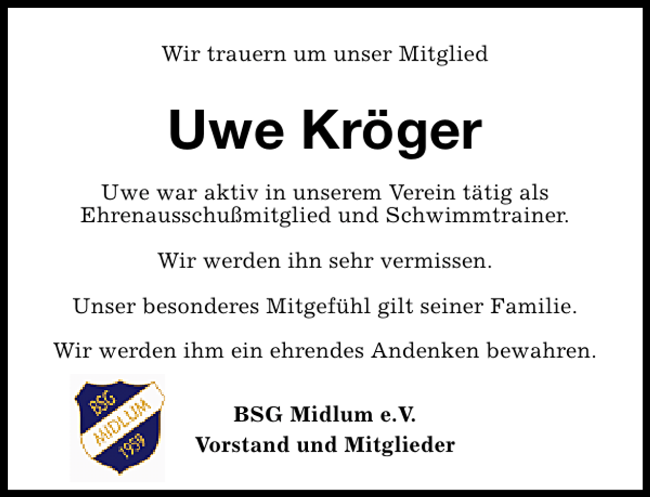 <p>Wir trauern um unser Mitglied</p>
<p>Uwe Kröger<br />Uwe war aktiv in unserem Verein tätig als<br />Ehrenausschußmitglied und Schwimmtrainer.<br />Wir werden ihn sehr vermissen.<br />Unser besonderes Mitgefühl gilt seiner Familie.<br />Wir werden ihm ein ehrendes Andenken bewahren.<br />BSG Midlum e.V.<br />Vorstand und Mitglieder</p>