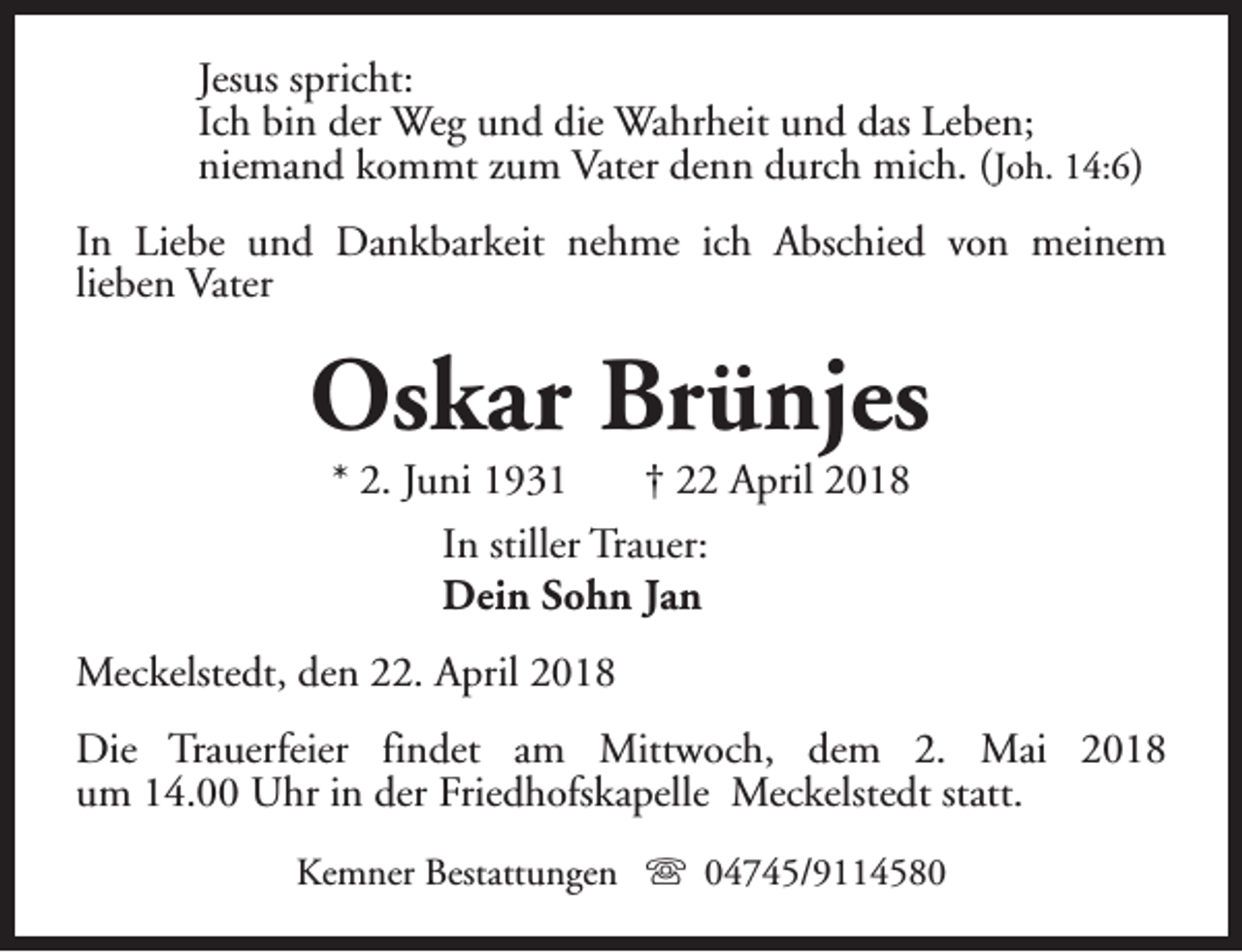 <p>Jesus spricht:<br />Ich bin der Weg und die Wahrheit und das Leben;<br />niemand kommt zum Vater denn durch mich. ( Joh. 14:6)<br />In Liebe und Dankbarkeit nehme ich Abschied von meinem<br />lieben Vater</p><p>Oskar Brünjes<br />* 2. Juni 1931<br />† 22 April 2018<br />In stiller Trauer:<br />Dein Sohn Jan</p><p>Meckelstedt, den 22. April 2018<br />Die Trauerfeier findet am Mittwoch, dem 2. Mai 2018<br />um 14.00 Uhr in der Friedhofskapelle Meckelstedt statt.<br />Kemner Bestattungen s 04745/9114580</p>