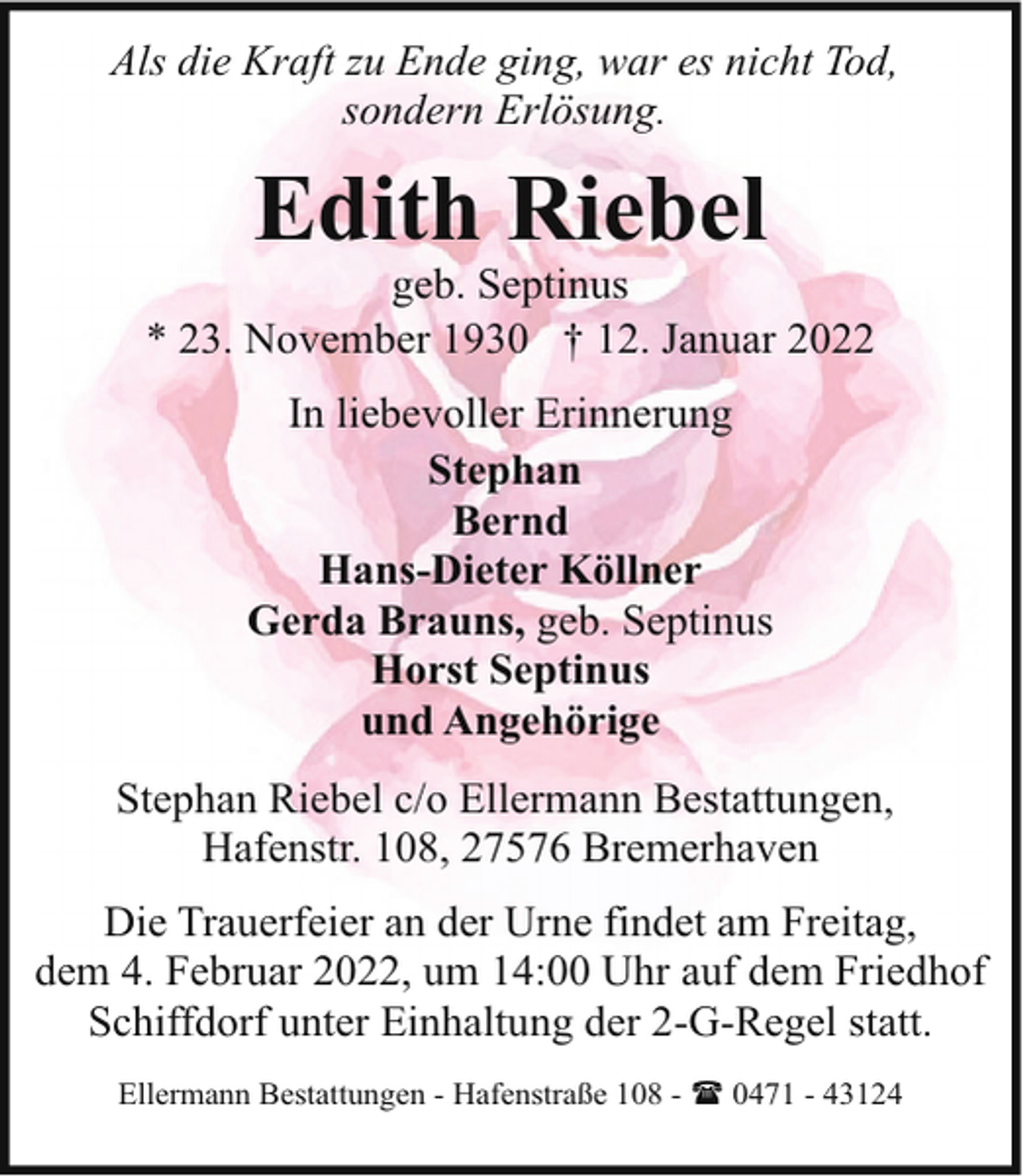 <p>Als die Kraft zu Ende ging, war es nicht Tod,<br />sondern Erlösung.</p><p>Edith Riebel</p><p>geb. Septinus<br />* 23. November 1930 † 12. Januar 2022<br />In liebevoller Erinnerung<br />Stephan<br />Bernd<br />Hans-Dieter Köllner<br />Gerda Brauns, geb. Septinus<br />Horst Septinus<br />und Angehörige<br />Stephan Riebel c/o Ellermann Bestattungen,<br />Hafenstr. 108, 27576 Bremerhaven<br />Die Trauerfeier an der Urne findet am Freitag,<br />dem 4. Februar 2022, um 14:00 Uhr auf dem Friedhof<br />Schiffdorf unter Einhaltung der 2-G-Regel statt.<br />Ellermann Bestattungen - Hafenstraße 108 - ( 0471 - 43124</p>