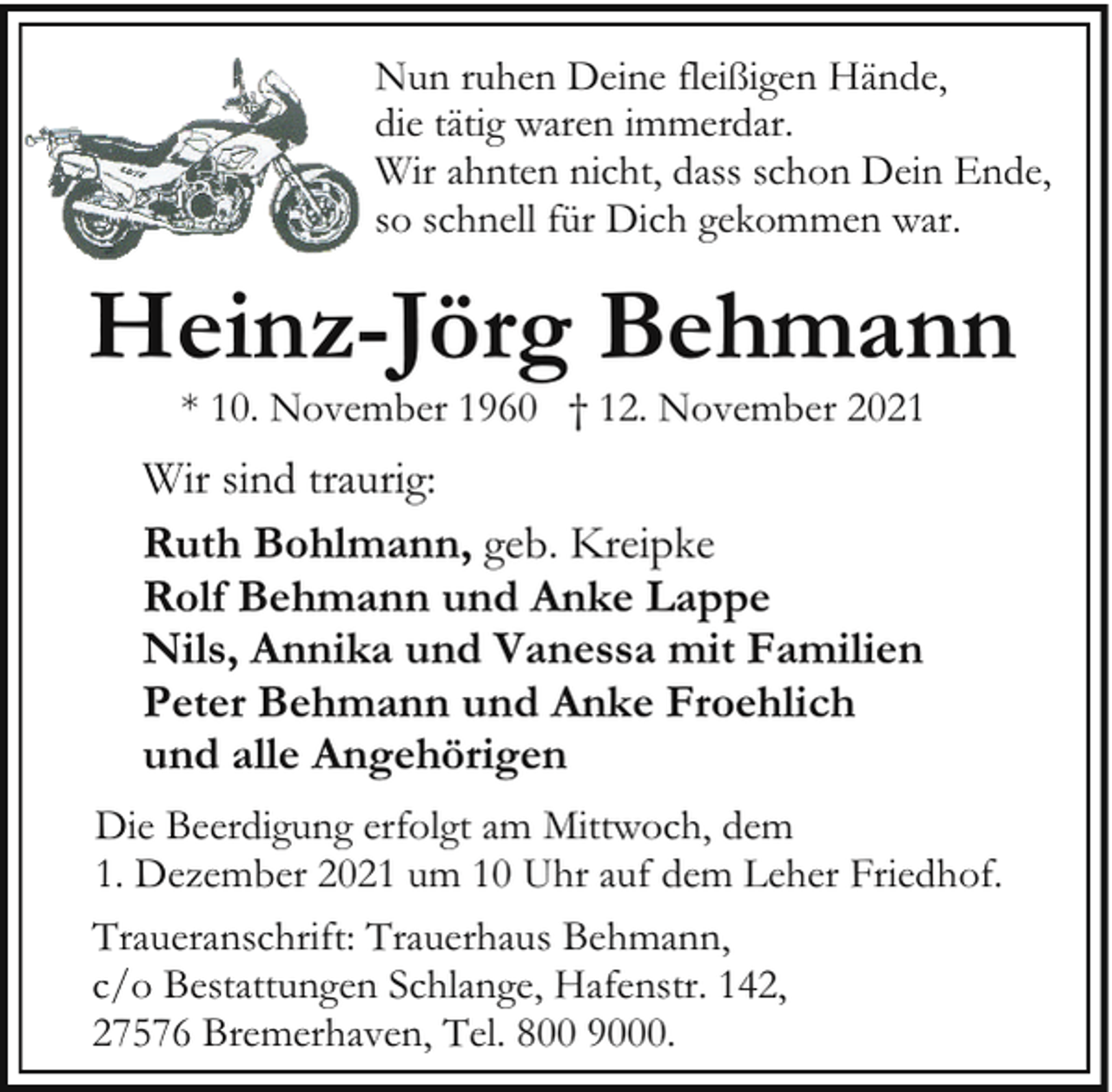 <p>Nun ruhen Deine fleißigen Hände,<br />die tätig waren immerdar.<br />Wir ahnten nicht, dass schon Dein Ende,<br />so schnell für Dich gekommen war.</p><p>Heinz-Jörg Behmann<br />* 10. November 1960 † 12. November 2021</p><p>Wir sind traurig:<br />Ruth Bohlmann, geb. Kreipke<br />Rolf Behmann und Anke Lappe<br />Nils, Annika und Vanessa mit Familien<br />Peter Behmann und Anke Froehlich<br />und alle Angehörigen<br />Die Beerdigung erfolgt am Mittwoch, dem<br />1. Dezember 2021 um 10 Uhr auf dem Leher Friedhof.<br />Traueranschrift: Trauerhaus Behmann,<br />c/o Bestattungen Schlange, Hafenstr. 142,<br />27576 Bremerhaven, Tel. 800 9000.</p>