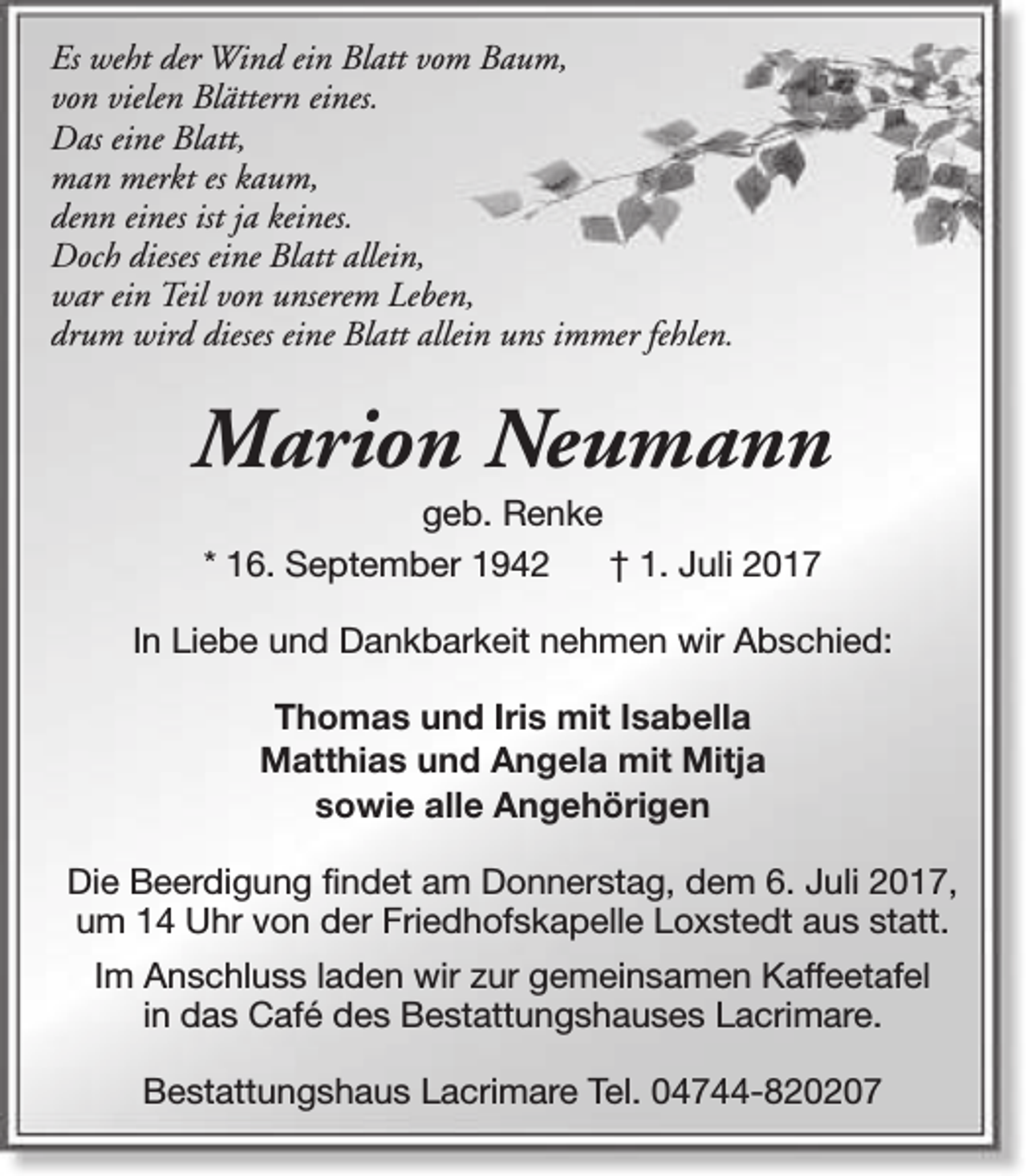 <p>Es weht der Wind ein Blatt vom Baum,<br />von vielen Blättern eines.<br />Das eine Blatt,<br />man merkt es kaum,<br />denn eines ist ja keines.<br />Doch dieses eine Blatt allein,<br />war ein Teil von unserem Leben,<br />drum wird dieses eine Blatt allein uns immer fehlen.</p><p>Marion Neumann<br />geb. Renke<br />* 16. September 1942<br />† 1. Juli 2017</p><p>In Liebe und Dankbarkeit nehmen wir Abschied:<br />Thomas und Iris mit Isabella<br />Matthias und Angela mit Mitja<br />sowie alle Angehörigen<br />Die Beerdigung findet am Donnerstag, dem 6. Juli 2017,<br />um 14 Uhr von der Friedhofskapelle Loxstedt aus statt.<br />Im Anschluss laden wir zur gemeinsamen Kaffeetafel<br />in das Café des Bestattungshauses Lacrimare.<br />Bestattungshaus Lacrimare Tel. 04744-820207</p>
