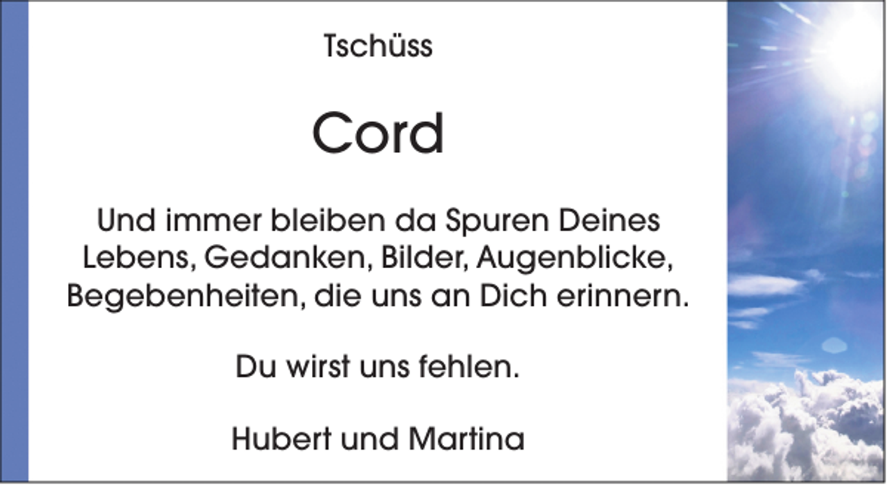 <p>Tschüss</p><p>Cord<br />Und immer bleiben da Spuren Deines<br />Lebens, Gedanken, Bilder, Augenblicke,<br />Begebenheiten, die uns an Dich erinnern.<br />Du wirst uns fehlen.<br />Hubert und Martina</p>