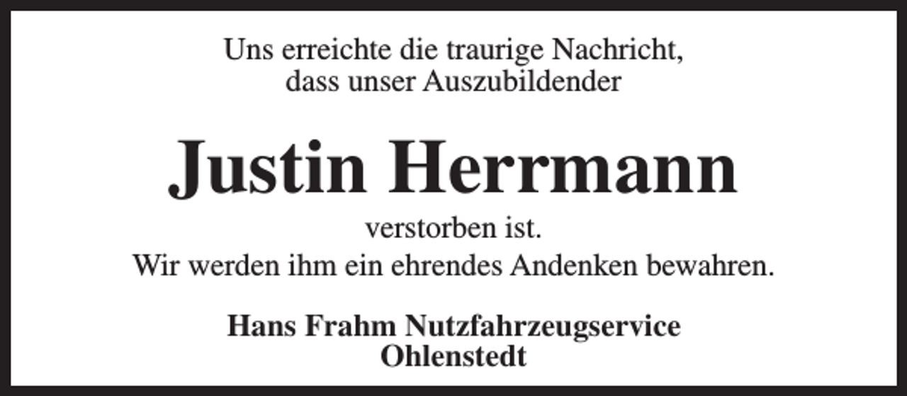<p>Uns erreichte die traurige Nachricht,<br />dass unser Auszubildender</p><p>Justin Herrmann</p><p>verstorben ist.<br />Wir werden ihm ein ehrendes Andenken bewahren.<br />Hans Frahm Nutzfahrzeugservice<br />Ohlenstedt</p>