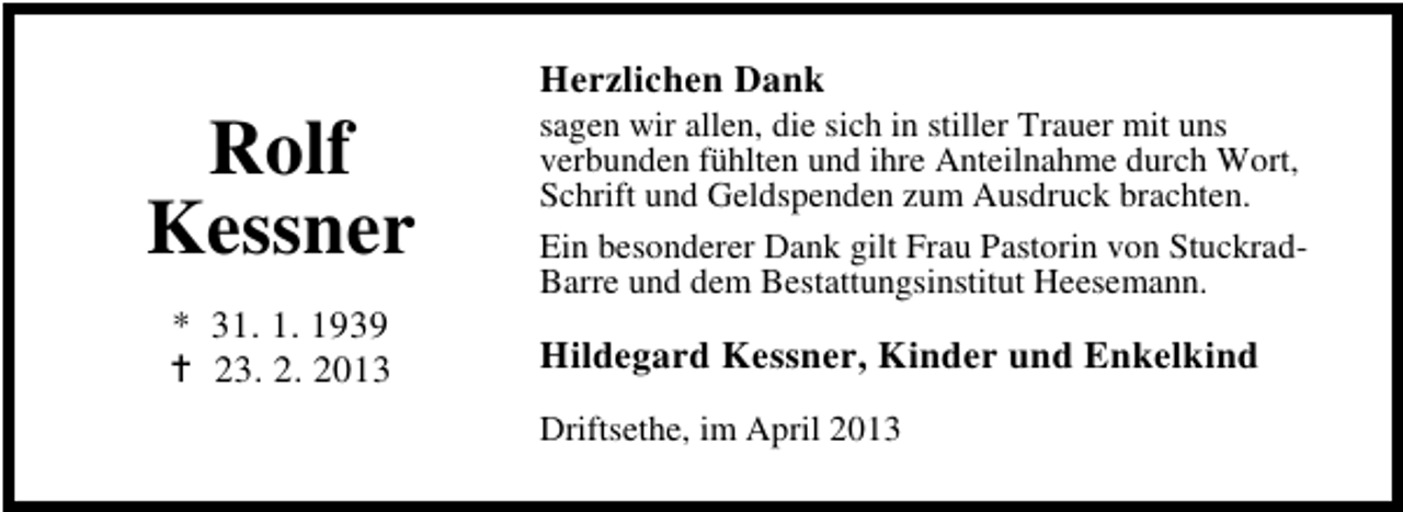 <p>Rolf<br />Kessner<br />* 31. 1. 1939<br />23. 2. 2013</p><p>Herzlichen Dank</p><p>sagen wir allen, die sich in stiller Trauer mit uns<br />verbunden fühlten und ihre Anteilnahme durch Wort,<br />Schrift und Geldspenden zum Ausdruck brachten.<br />Ein besonderer Dank gilt Frau Pastorin von StuckradBarre und dem Bestattungsinstitut Heesemann.</p><p>Hildegard Kessner, Kinder und Enkelkind<br />Driftsethe, im April 2013</p>