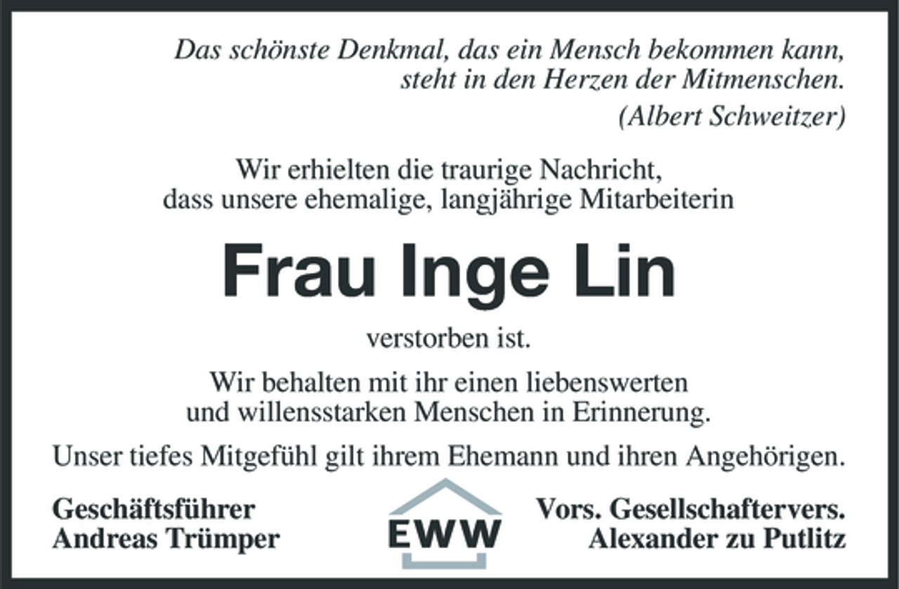 <p>Das schönste Denkmal, das ein Mensch bekommen kann, steht in den Herzen der Mitmenschen. (Albert Schweitzer) Wir erhielten die traurige Nachricht, dass unsere ehemalige, langjährige Mitarbeiterin</p><p>Frau Inge Lin<br />verstorben ist. Wir behalten mit ihr einen liebenswerten und willensstarken Menschen in Erinnerung. Unser tiefes Mitgefühl gilt ihrem Ehemann und ihren Angehörigen. Geschäftsführer Andreas Trümper Vors. Gesellschaftervers. Alexander zu Putlitz</p>