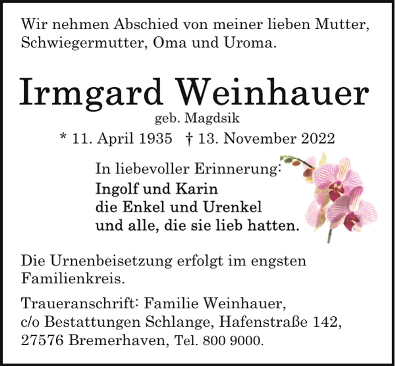 <p>Wir nehmen Abschied von meiner lieben Mutter,<br />Schwiegermutter, Oma und Uroma.</p><p>geb. Magdsik</p><p>* 11. April 1935 † 13. November 2022<br />In liebevoller Erinnerung:</p><p>Die Urnenbeisetzung erfolgt im engsten<br />Familienkreis.<br />Traueranschrift: Familie Weinhauer,<br />c/o Bestattungen Schlange, Hafenstraße 142,<br />27576 Bremerhaven, Tel. 800 9000.</p>