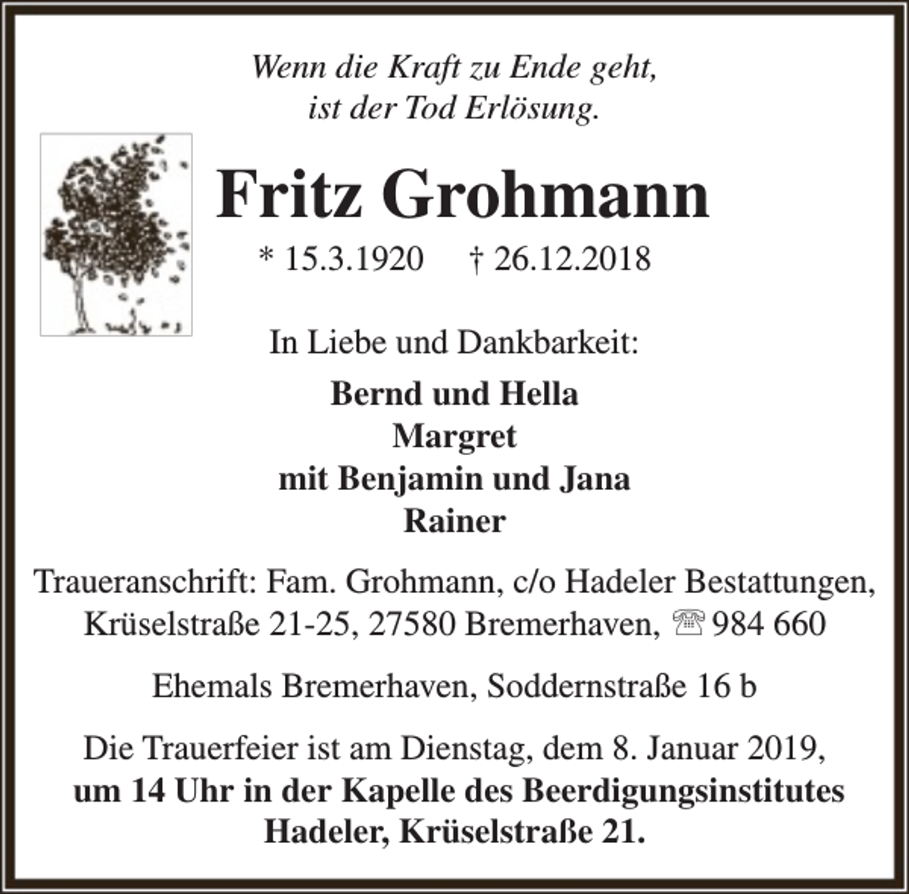 <p>Wenn die Kraft zu Ende geht,<br />ist der Tod Erlösung.</p><p>Fritz Grohmann<br />* 15.3.1920</p><p>† 26.12.2018</p><p>In Liebe und Dankbarkeit:<br />Bernd und Hella<br />Margret<br />mit Benjamin und Jana<br />Rainer<br />Traueranschrift: Fam. Grohmann, c/o Hadeler Bestattungen,<br />Krüselstraße 21-25, 27580 Bremerhaven,  984 660<br />Ehemals Bremerhaven, Soddernstraße 16 b<br />Die Trauerfeier ist am Dienstag, dem 8. Januar 2019,<br />um 14 Uhr in der Kapelle des Beerdigungsinstitutes<br />Hadeler, Krüselstraße 21.</p>