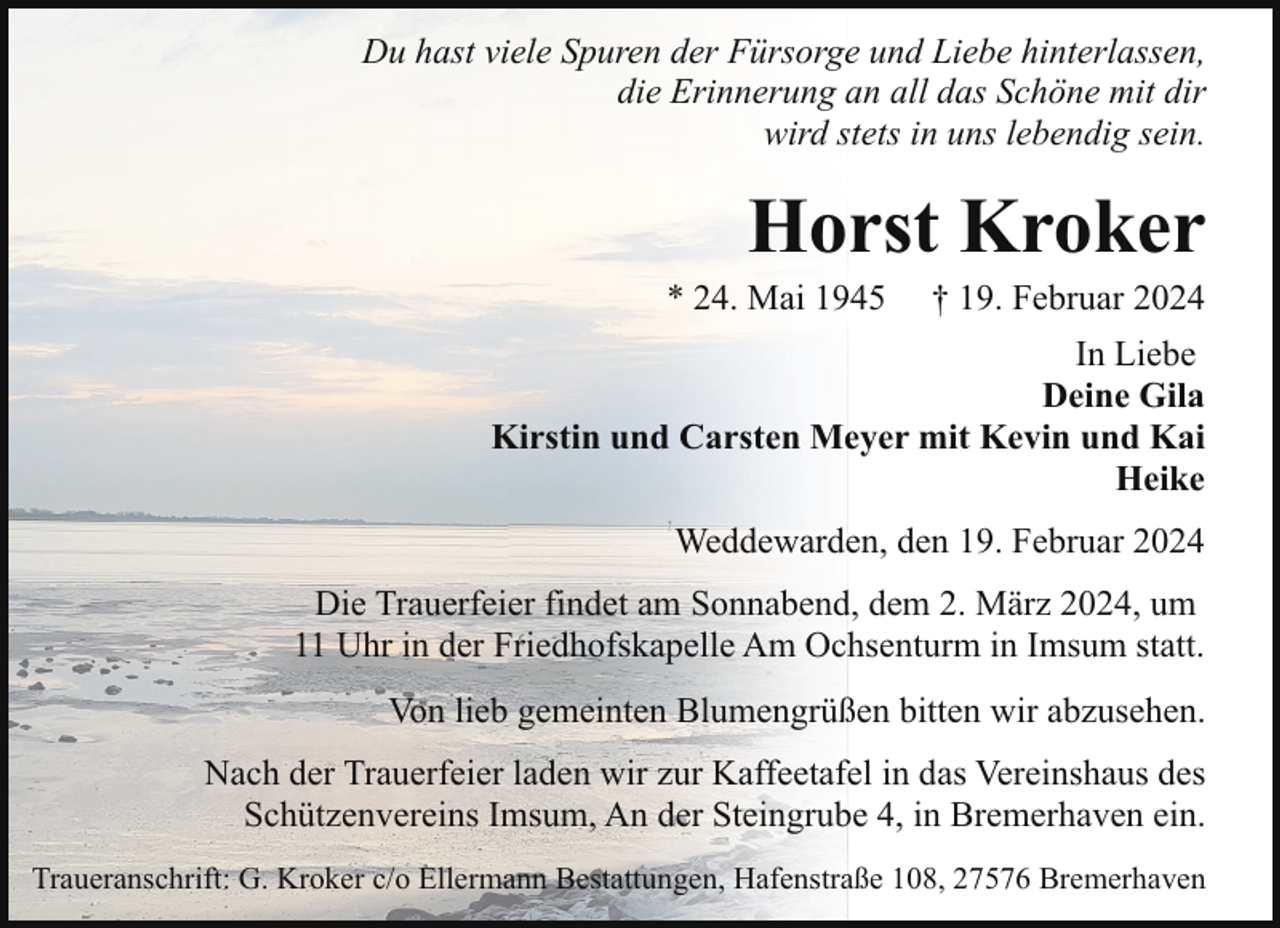 <p>Du hast viele Spuren der Fürsorge und Liebe hinterlassen,<br />die Erinnerung an all das Schöne mit dir<br />wird stets in uns lebendig sein.</p><p>Horst Kroker</p><p>* 24. Mai 1945</p><p>† 19. Februar 2024</p><p>In Liebe<br />Deine Gila<br />Kirstin und Carsten Meyer mit Kevin und Kai<br />Heike<br />Weddewarden, den 19. Februar 2024<br />Die Trauerfeier findet am Sonnabend, dem 2. März 2024, um<br />11 Uhr in der Friedhofskapelle Am Ochsenturm in Imsum statt.<br />Von lieb gemeinten Blumengrüßen bitten wir abzusehen.<br />Nach der Trauerfeier laden wir zur Kaffeetafel in das Vereinshaus des<br />Schützenvereins Imsum, An der Steingrube 4, in Bremerhaven ein.<br />Traueranschrift: G. Kroker c/o Ellermann Bestattungen, Hafenstraße 108, 27576 Bremerhaven</p>