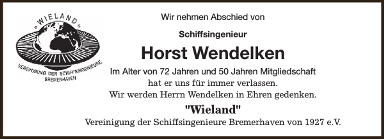 <p>Wir nehmen Abschied von<br />Schiffsingenieur</p><p>Horst Wendelken<br />Im Alter von 72 Jahren und 50 Jahren Mitgliedschaft<br />hat er uns für immer verlassen.<br />Wir werden Herrn Wendelken in Ehren gedenken.</p><p>"Wieland"</p><p>Vereinigung der Schiffsingenieure Bremerhaven von 1927 e.V.</p>
