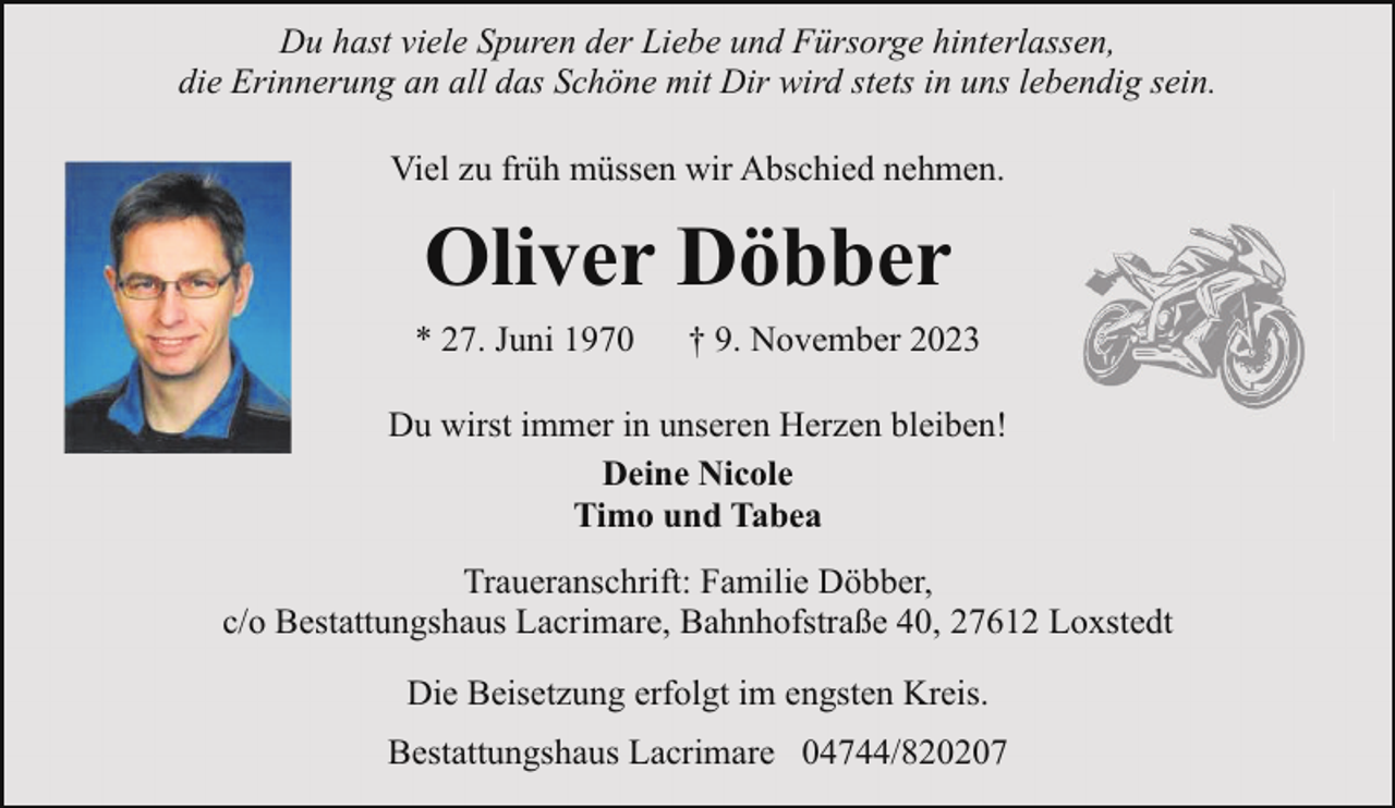<p>Du hast viele Spuren der Liebe und Fürsorge hinterlassen,<br />die Erinnerung an all das Schöne mit Dir wird stets in uns lebendig sein.<br />Viel zu früh müssen wir Abschied nehmen.</p><p>Oliver Döbber<br />* 27. Juni 1970</p><p>† 9. November 2023</p><p>Du wirst immer in unseren Herzen bleiben!<br />Deine Nicole<br />Timo und Tabea<br />Traueranschrift: Familie Döbber,<br />c/o Bestattungshaus Lacrimare, Bahnhofstraße 40, 27612 Loxstedt<br />Die Beisetzung erfolgt im engsten Kreis.<br />Bestattungshaus Lacrimare 04744/820207</p>