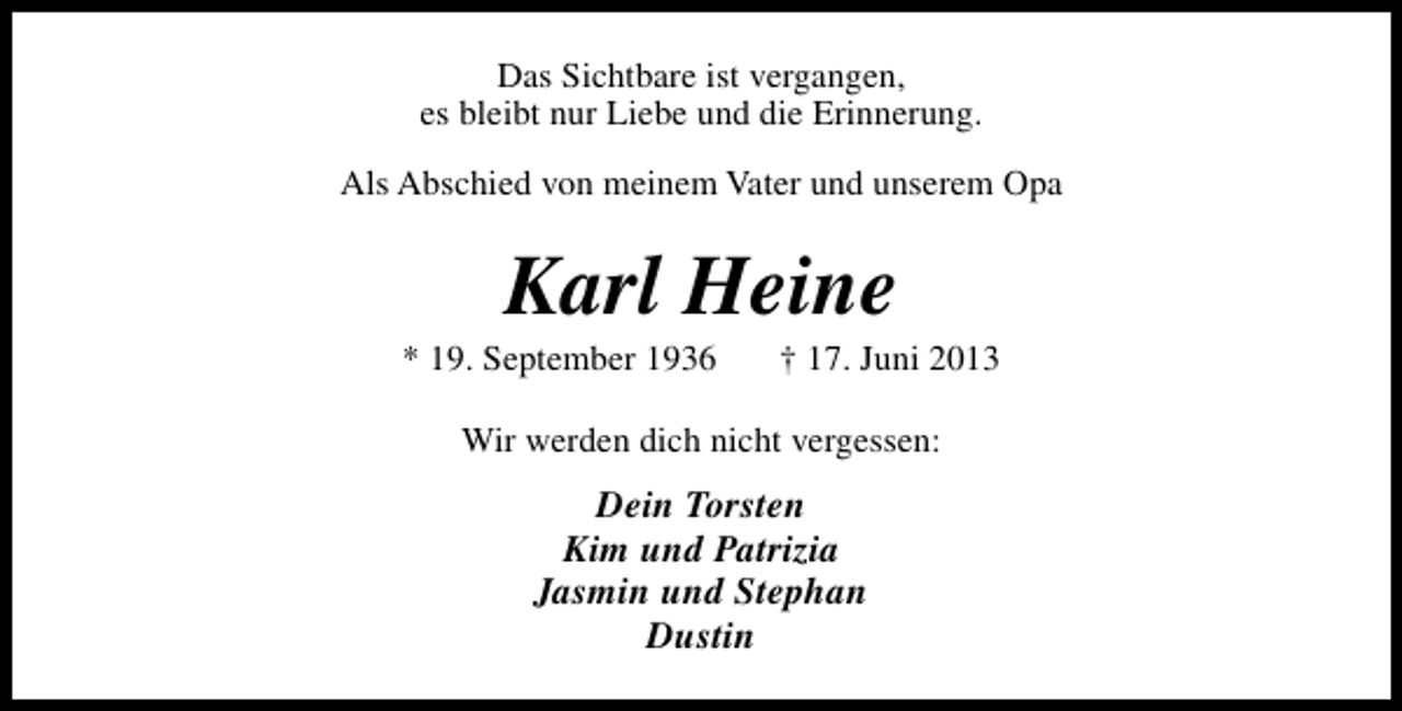 <p>Das Sichtbare ist vergangen,<br />es bleibt nur Liebe und die Erinnerung.<br />Als Abschied von meinem Vater und unserem Opa</p><p>Karl Heine</p><p>* 19. September 1936</p><p>† 17. Juni 2013</p><p>Wir werden dich nicht vergessen:</p><p>Dein Torsten<br />Kim und Patrizia<br />Jasmin und Stephan<br />Dustin</p>