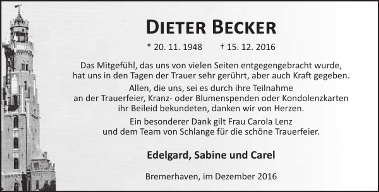 <p>Dieter Becker<br />* 20. 11. 1948</p><p>† 15. 12. 2016</p><p>Das Mitgefühl, das uns von vielen Seiten entgegengebracht wurde,<br />hat uns in den Tagen der Trauer sehr gerührt, aber auch Kraft gegeben.<br />Allen, die uns, sei es durch ihre Teilnahme<br />an der Trauerfeier, Kranz- oder Blumenspenden oder Kondolenzkarten<br />ihr Beileid bekundeten, danken wir von Herzen.<br />Ein besonderer Dank gilt Frau Carola Lenz<br />und dem Team von Schlange für die schöne Trauerfeier.</p><p>Edelgard, Sabine und Carel<br />Bremerhaven, im Dezember 2016</p>