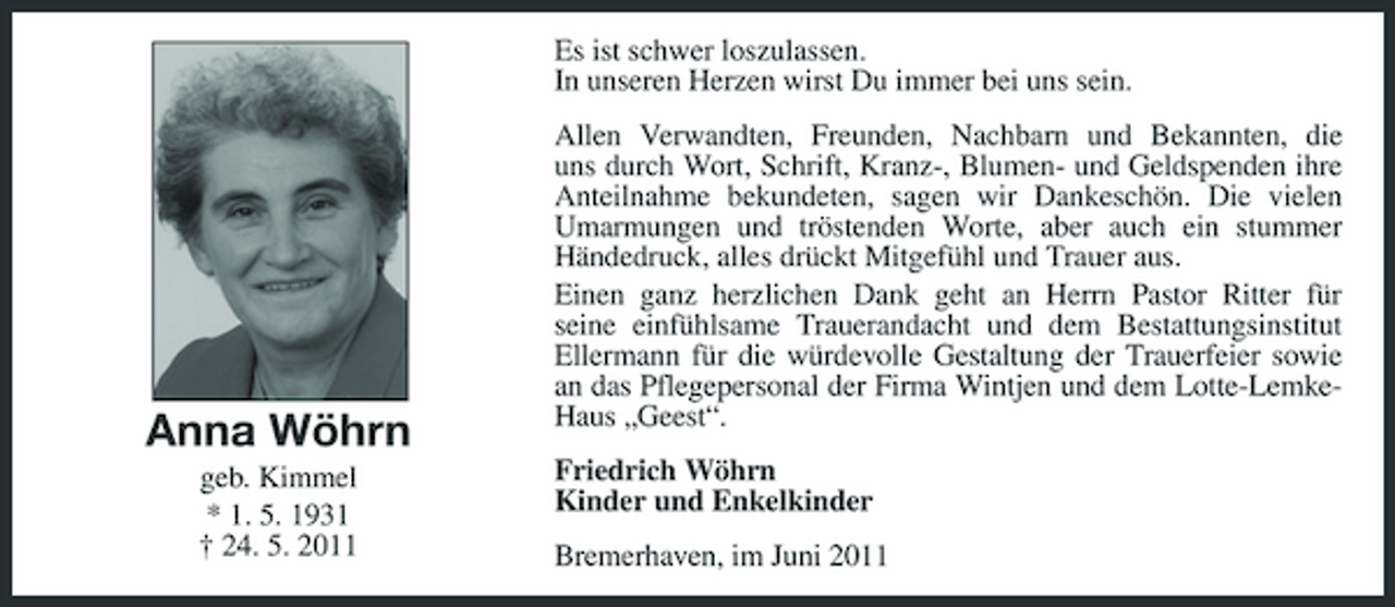 <p>Es ist schwer loszulassen. In unseren Herzen wirst Du immer bei uns sein. Allen Verwandten, Freunden, Nachbarn und Bekannten, die uns durch Wort, Schrift, Kranz-, Blumen- und Geldspenden ihre Anteilnahme bekundeten, sagen wir Dankeschön. Die vielen Umarmungen und tröstenden Worte, aber auch ein stummer Händedruck, alles drückt Mitgefühl und Trauer aus. Einen ganz herzlichen Dank geht an Herrn Pastor Ritter für seine einfühlsame Trauerandacht und dem Bestattungsinstitut Ellermann für die würdevolle Gestaltung der Trauerfeier sowie an das Pflegepersonal der Firma Wintjen und dem Lotte-LemkeHaus „Geest“. Friedrich Wöhrn Kinder und Enkelkinder Bremerhaven, im Juni 2011</p><p>Anna Wöhrn<br />geb. Kimmel * 1. 5. 1931 † 24. 5. 2011</p>