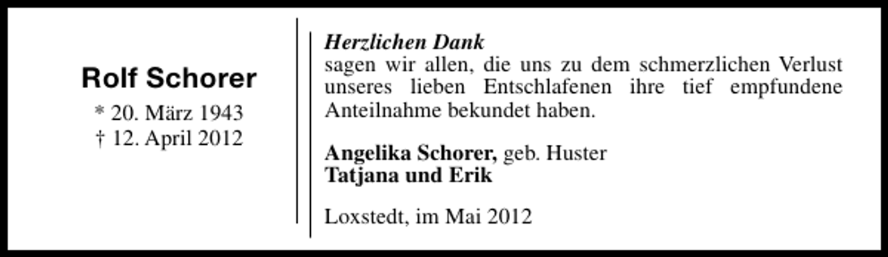 <p>Rolf Schorer<br />* 20. März 1943<br />† 12. April 2012</p><p>Herzlichen Dank<br />sagen wir allen, die uns zu dem schmerzlichen Verlust<br />unseres lieben Entschlafenen ihre tief empfundene<br />Anteilnahme bekundet haben.<br />Angelika Schorer, geb. Huster<br />Tatjana und Erik<br />Loxstedt, im Mai 2012</p>