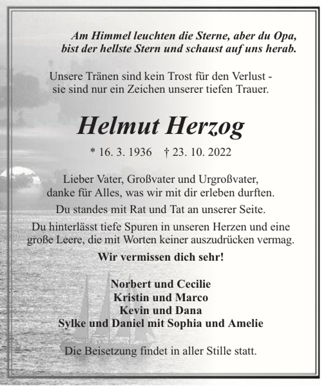 <p>Am Himmel leuchten die Sterne, aber du Opa,<br />bist der hellste Stern und schaust auf uns herab.<br />Unsere Tränen sind kein Trost für den Verlust sie sind nur ein Zeichen unserer tiefen Trauer.</p><p>Helmut Herzog<br />* 16. 3. 1936 † 23. 10. 2022<br />Lieber Vater, Großvater und Urgroßvater,<br />danke für Alles, was wir mit dir erleben durften.<br />Du standes mit Rat und Tat an unserer Seite.<br />Du hinterlässt tiefe Spuren in unseren Herzen und eine<br />große Leere, die mit Worten keiner auszudrücken vermag.<br />Wir vermissen dich sehr!<br />Norbert und Cecilie<br />Kristin und Marco<br />Kevin und Dana<br />Sylke und Daniel mit Sophia und Amelie<br />Die Beisetzung findet in aller Stille statt.</p>
