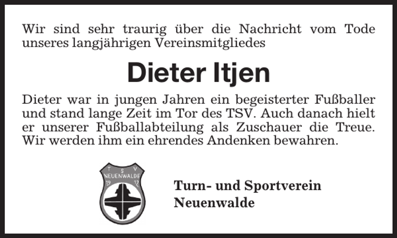 <p>Wir sind sehr traurig über die Nachricht vom Tode<br />unseres langjährigen Vereinsmitgliedes</p><p>Dieter Itjen</p><p>Dieter war in jungen Jahren ein begeisterter Fußballer<br />und stand lange Zeit im Tor des TSV. Auch danach hielt<br />er unserer Fußballabteilung als Zuschauer die Treue.<br />Wir werden ihm ein ehrendes Andenken bewahren.</p><p>Turn- und Sportverein<br />Neuenwalde</p>