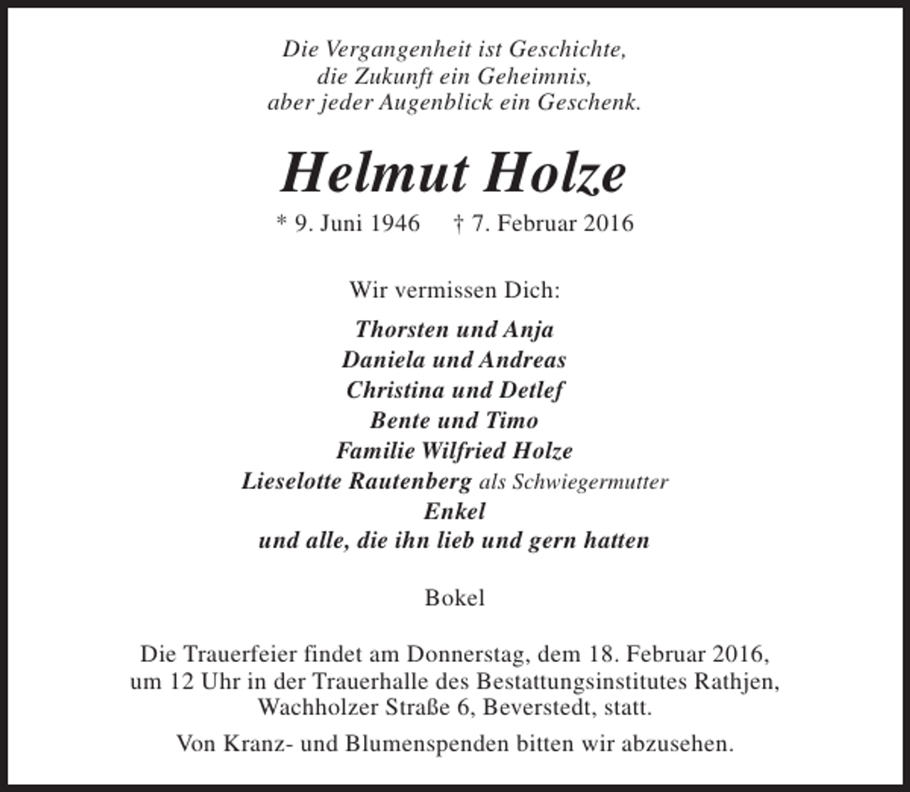 <p>Die Vergangenheit ist Geschichte,<br />die Zukunft ein Geheimnis,<br />aber jeder Augenblick ein Geschenk.</p><p>Helmut Holze</p><p>* 9. Juni 1946</p><p>† 7. Februar 2016</p><p>Wir vermissen Dich:<br />Thorsten und Anja<br />Daniela und Andreas<br />Christina und Detlef<br />Bente und Timo<br />Familie Wilfried Holze<br />Lieselotte Rautenberg als Schwiegermutter<br />Enkel<br />und alle, die ihn lieb und gern hatten<br />Bokel<br />Die Trauerfeier findet am Donnerstag, dem 18. Februar 2016,<br />um 12 Uhr in der Trauerhalle des Bestattungsinstitutes Rathjen,<br />Wachholzer Straße 6, Beverstedt, statt.<br />Von Kranz- und Blumenspenden bitten wir abzusehen.</p>