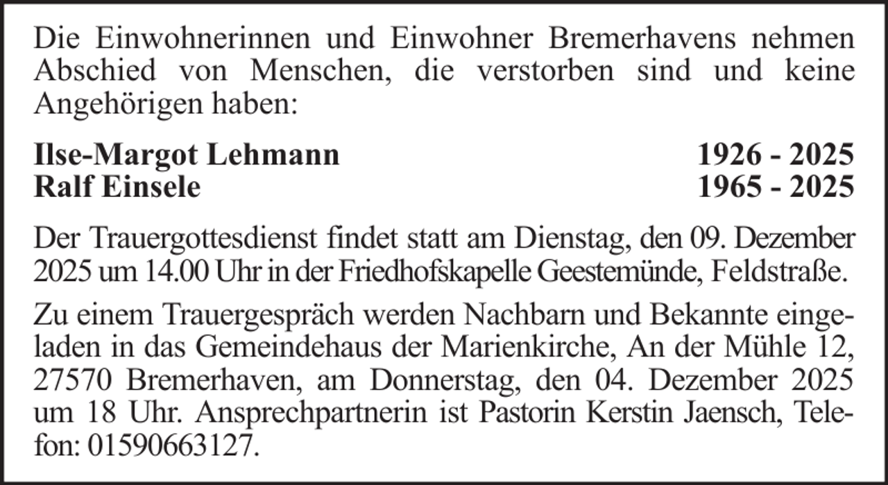<p>Die Einwohnerinnen und Einwohner Bremerhavens nehmen<br />Abschied von Menschen, die verstorben sind und keine<br />Angehörigen haben:<br />Ilse-Margot Lehmann<br />Ralf Einsele</p>
<p>1926 - 2025<br />1965 - 2025</p>
<p>Der Trauergottesdienst findet statt am Dienstag, den 09. Dezember<br />2025 um 14.00 Uhr in der Friedhofskapelle Geestemünde, Feldstraße.<br />Zu einem Trauergespräch werden Nachbarn und Bekannte eingeladen in das Gemeindehaus der Marienkirche, An der Mühle 12,<br />27570 Bremerhaven, am Donnerstag, den 04. Dezember 2025<br />um 18 Uhr. Ansprechpartnerin ist Pastorin Kerstin Jaensch, Telefon: 01590663127.</p>