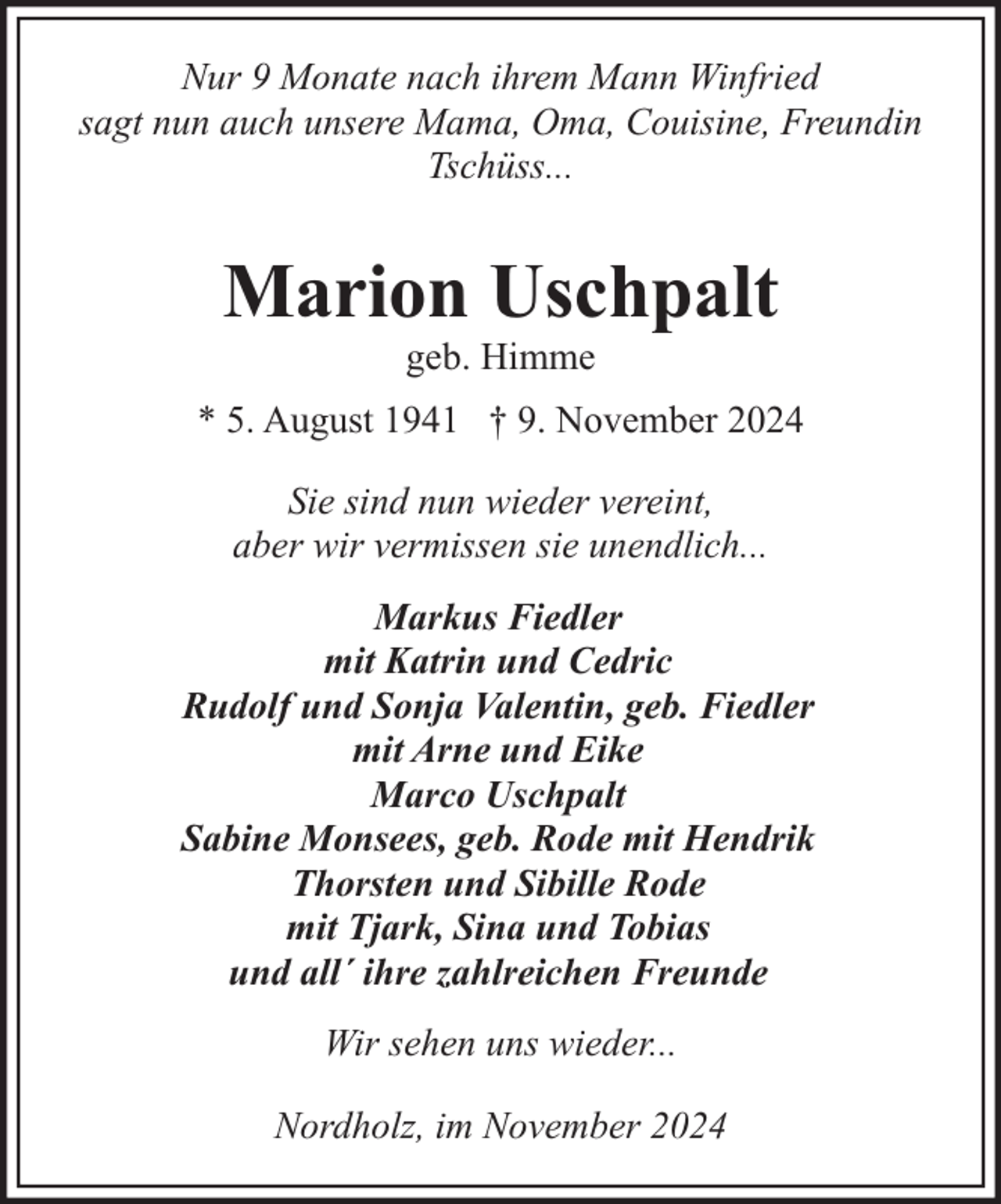 <p>Nur 9 Monate nach ihrem Mann Winfried<br />sagt nun auch unsere Mama, Oma, Couisine, Freundin<br />Tschüss...</p><p>Marion Uschpalt<br />geb. Himme</p><p>* 5. August 1941 † 9. November 2024<br />Sie sind nun wieder vereint,<br />aber wir vermissen sie unendlich...<br />Markus Fiedler<br />mit Katrin und Cedric<br />Rudolf und Sonja Valentin, geb. Fiedler<br />mit Arne und Eike<br />Marco Uschpalt<br />Sabine Monsees, geb. Rode mit Hendrik<br />Thorsten und Sibille Rode<br />mit Tjark, Sina und Tobias<br />und all´ ihre zahlreichen Freunde<br />Wir sehen uns wieder...<br />Nordholz, im November 2024</p>