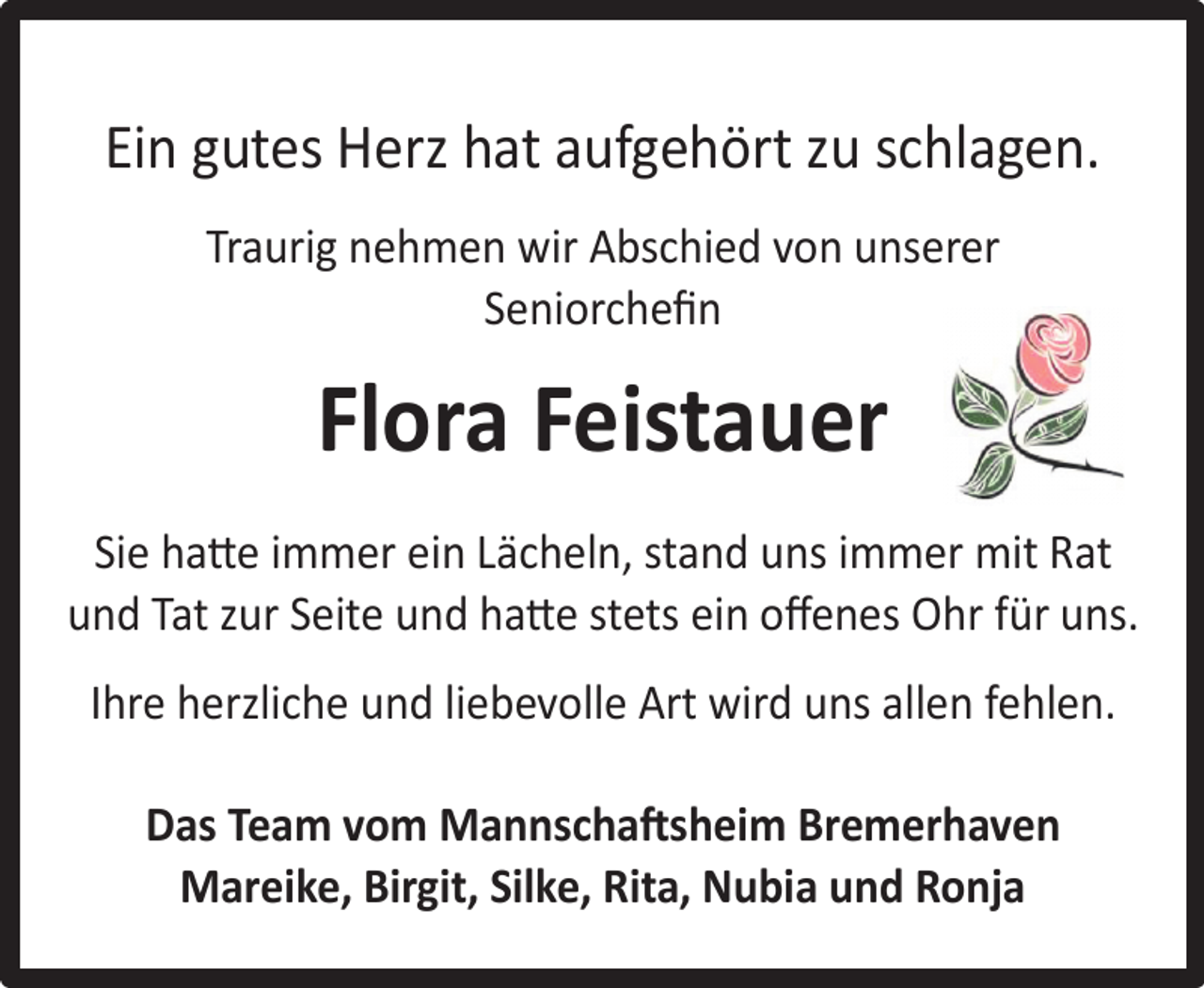 <p>Ein gutes Herz hat aufgehört zu schlagen.<br />Traurig nehmen wir Abschied von unserer<br />Seniorcheﬁn</p><p>Flora Feistauer<br />Sie hatte immer ein Lächeln, stand uns immer mit Rat<br />und Tat zur Seite und hatte stets ein oﬀenes Ohr für uns.<br />Ihre herzliche und liebevolle Art wird uns allen fehlen.<br />Das Team vom Mannschaftsheim Bremerhaven<br />Mareike, Birgit, Silke, Rita, Nubia und Ronja</p>
