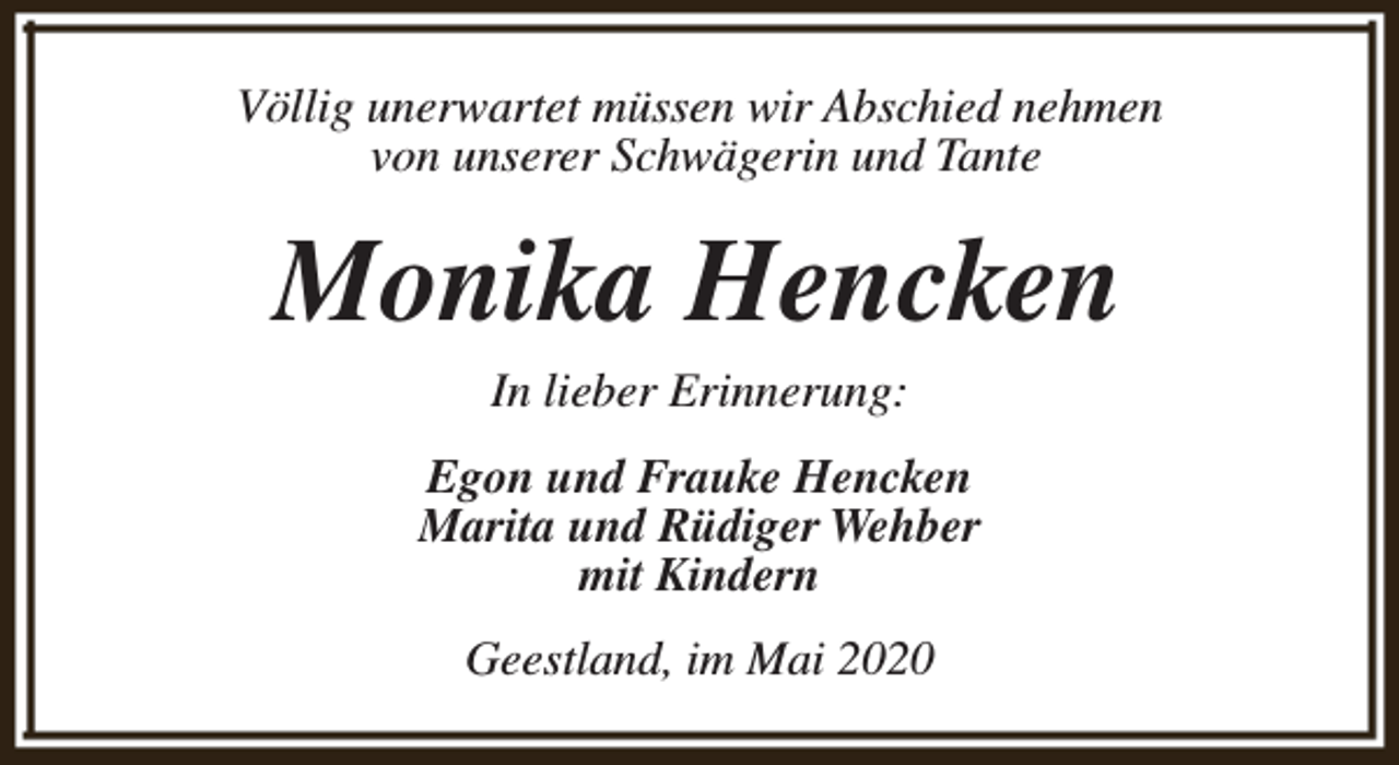 <p>Völlig unerwartet müssen wir Abschied nehmen<br />von unserer Schwägerin und Tante</p><p>Monika Hencken<br />In lieber Erinnerung:</p><p>Egon und Frauke Hencken<br />Marita und Rüdiger Wehber<br />mit Kindern<br />Geestland, im Mai 2020</p>