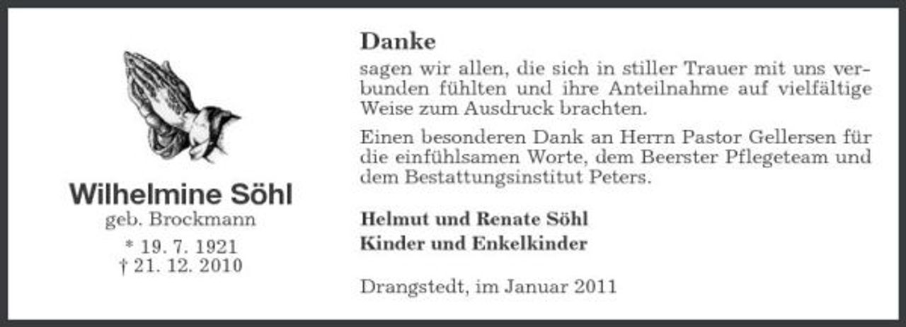 <p>Danke<br />sagen wir allen, die sich in stiller Trauer mit uns verbunden fühlten und ihre Anteilnahme auf vielfältige Weise zum Ausdruck brachten. Einen besonderen Dank an Herrn Pastor Gellersen für die einfühlsamen Worte, dem Beerster Pflegeteam und dem Bestattungsinstitut Peters. Helmut und Renate Söhl Kinder und Enkelkinder Drangstedt, im Januar 2011</p><p>Wilhelmine Söhl<br />geb. Brockmann * 19. 7. 1921 † 21. 12. 2010</p>