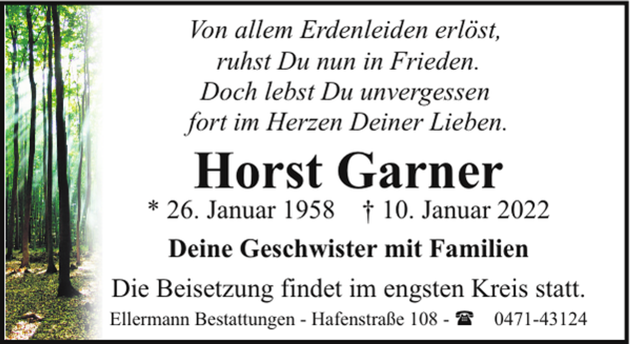 <p>Von allem Erdenleiden erlöst,<br />ruhst Du nun in Frieden.<br />Doch lebst Du unvergessen<br />fort im Herzen Deiner Lieben.</p><p>Horst Garner</p><p>* 26. Januar 1958 † 10. Januar 2022<br />Deine Geschwister mit Familien<br />Die Beisetzung findet im engsten Kreis statt.<br />Ellermann Bestattungen - Hafenstraße 108 - ( 0471-43124</p>