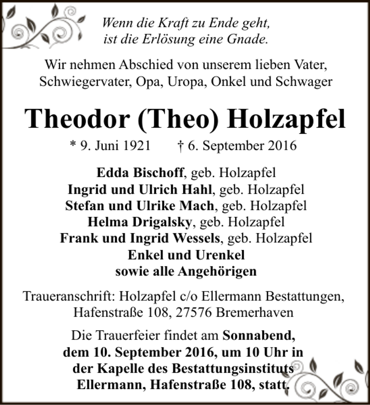 <p>Wenn die Kraft zu Ende geht,<br />ist die Erlösung eine Gnade.<br />Wir nehmen Abschied von unserem lieben Vater,<br />Schwiegervater, Opa, Uropa, Onkel und Schwager</p><p>Theodor (Theo) Holzapfel<br />* 9. Juni 1921</p><p>† 6. September 2016</p><p>Edda Bischoff, geb. Holzapfel<br />Ingrid und Ulrich Hahl, geb. Holzapfel<br />Stefan und Ulrike Mach, geb. Holzapfel<br />Helma Drigalsky, geb. Holzapfel<br />Frank und Ingrid Wessels, geb. Holzapfel<br />Enkel und Urenkel<br />sowie alle Angehörigen<br />Traueranschrift: Holzapfel c/o Ellermann Bestattungen,<br />Hafenstraße 108, 27576 Bremerhaven<br />Die Trauerfeier findet am Sonnabend,<br />dem 10. September 2016, um 10 Uhr in<br />der Kapelle des Bestattungsinstituts<br />Ellermann, Hafenstraße 108, statt.</p>