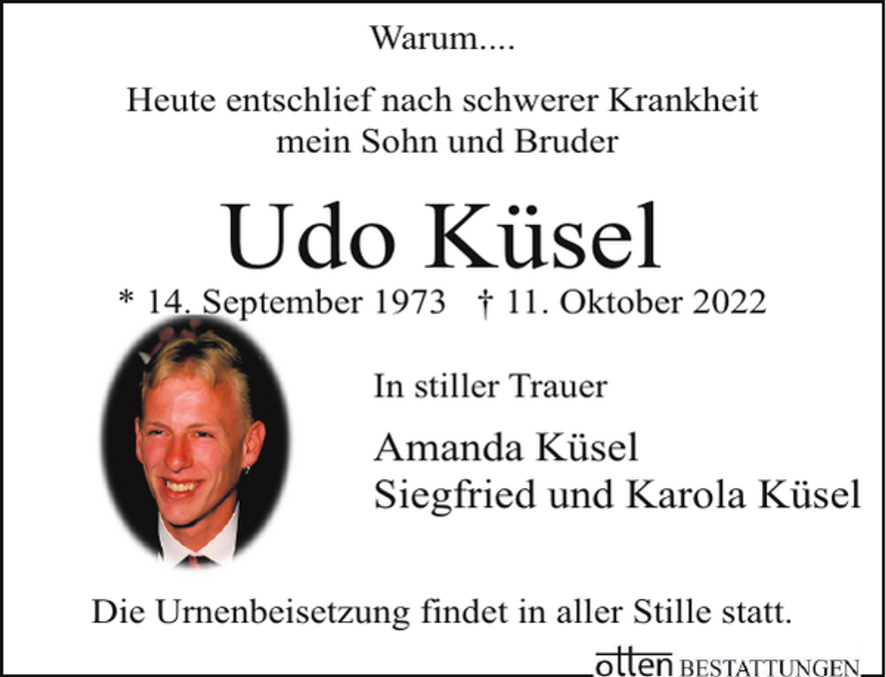 <p>Warum....<br />Heute entschlief nach schwerer Krankheit<br />mein Sohn und Bruder</p><p>Udo Küsel</p><p>* 14. September 1973 † 11. Oktober 2022<br />In stiller Trauer</p><p>Amanda Küsel<br />Siegfried und Karola Küsel<br />Die Urnenbeisetzung findet in aller Stille statt.</p>
