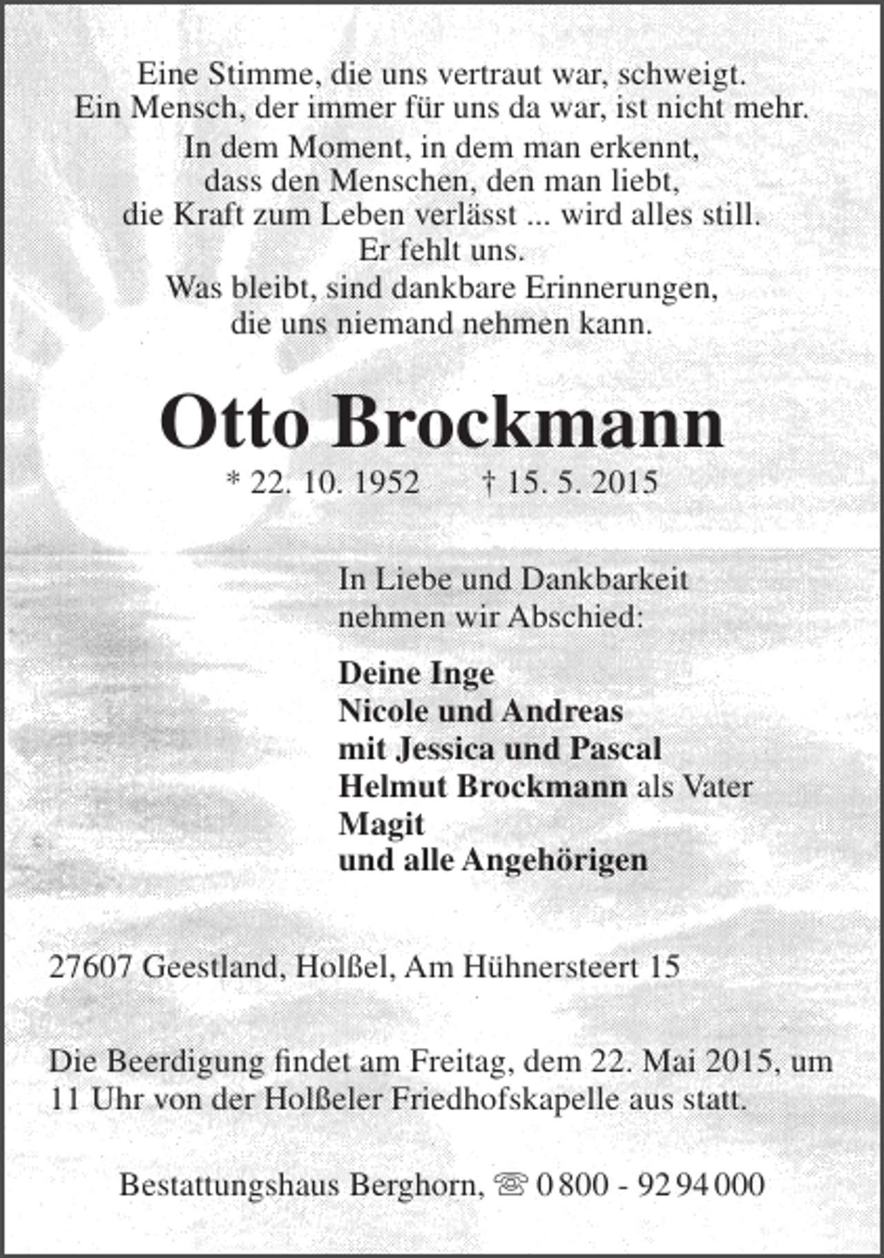<p>Eine Stimme, die uns vertraut war, schweigt.<br />Ein Mensch, der immer für uns da war, ist nicht mehr.<br />In dem Moment, in dem man erkennt,<br />dass den Menschen, den man liebt,<br />die Kraft zum Leben verlässt ... wird alles still.<br />Er fehlt uns.<br />Was bleibt, sind dankbare Erinnerungen,<br />die uns niemand nehmen kann.</p><p>Otto Brockmann<br />* 22. 10. 1952</p><p>† 15. 5. 2015</p><p>In Liebe und Dankbarkeit<br />nehmen wir Abschied:<br />Deine Inge<br />Nicole und Andreas<br />mit Jessica und Pascal<br />Helmut Brockmann als Vater<br />Magit<br />und alle Angehörigen<br />27607 Geestland, Holßel, Am Hühnersteert 15<br />Die Beerdigung findet am Freitag, dem 22. Mai 2015, um<br />11 Uhr von der Holßeler Friedhofskapelle aus statt.<br />Bestattungshaus Berghorn,  0 800 - 92 94 000</p>