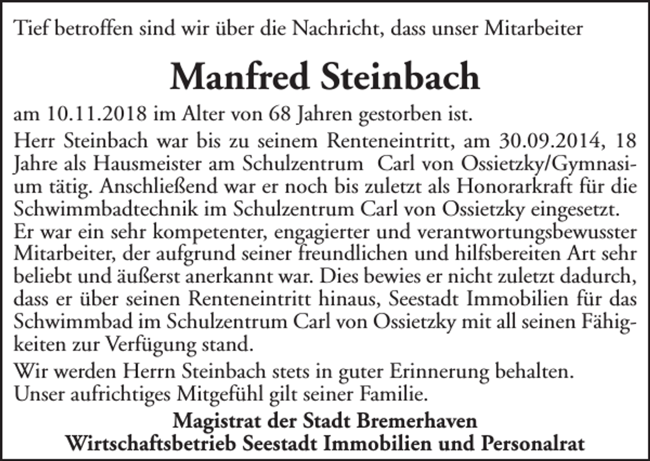 <p>Tief betroffen sind wir über die Nachricht, dass unser Mitarbeiter</p><p>Manfred Steinbach</p><p>am 10.11.2018 im Alter von 68 Jahren gestorben ist.<br />Herr Steinbach war bis zu seinem Renteneintritt, am 30.09.2014, 18<br />Jahre als Hausmeister am Schulzentrum Carl von Ossietzky/Gymnasium tätig. Anschließend war er noch bis zuletzt als Honorarkraft für die<br />Schwimmbadtechnik im Schulzentrum Carl von Ossietzky eingesetzt.<br />Er war ein sehr kompetenter, engagierter und verantwortungsbewusster<br />Mitarbeiter, der aufgrund seiner freundlichen und hilfsbereiten Art sehr<br />beliebt und äußerst anerkannt war. Dies bewies er nicht zuletzt dadurch,<br />dass er über seinen Renteneintritt hinaus, Seestadt Immobilien für das<br />Schwimmbad im Schulzentrum Carl von Ossietzky mit all seinen Fähigkeiten zur Verfügung stand.<br />Wir werden Herrn Steinbach stets in guter Erinnerung behalten.<br />Unser aufrichtiges Mitgefühl gilt seiner Familie.<br />Magistrat der Stadt Bremerhaven<br />Wirtschaftsbetrieb Seestadt Immobilien und Personalrat</p>