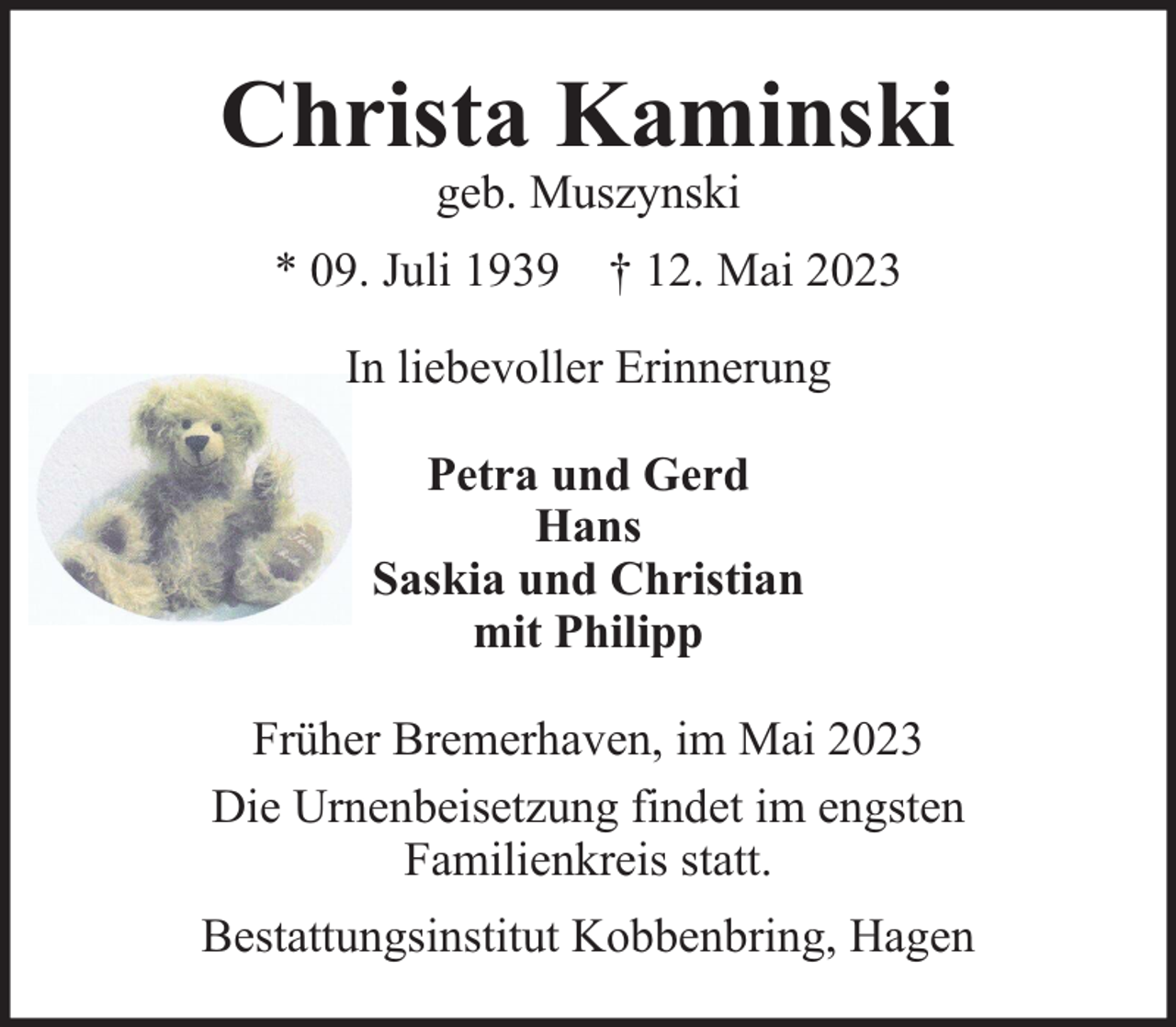 <p>Christa Kaminski<br />geb. Muszynski</p><p>* 09. Juli 1939 † 12. Mai 2023<br />In liebevoller Erinnerung<br />Petra und Gerd<br />Hans<br />Saskia und Christian<br />mit Philipp<br />Früher Bremerhaven, im Mai 2023<br />Die Urnenbeisetzung findet im engsten<br />Familienkreis statt.<br />Bestattungsinstitut Kobbenbring, Hagen</p>