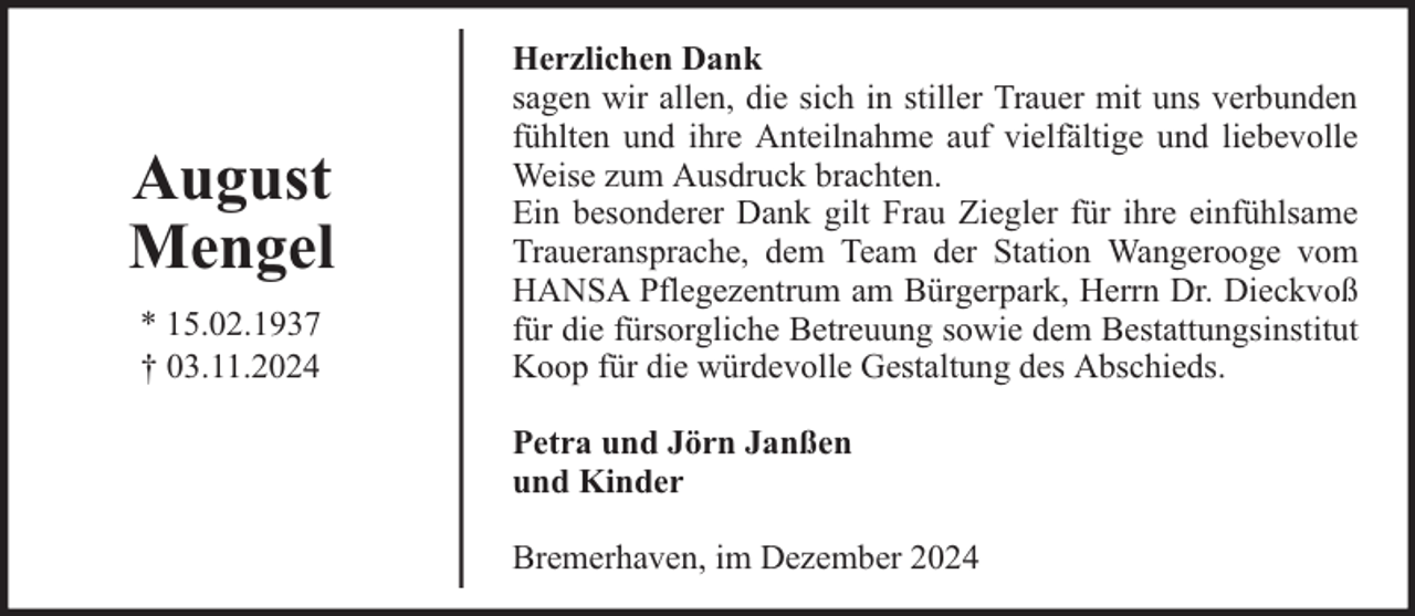 <p>August<br />Mengel<br />* 15.02.1937<br />† 03.11.2024</p><p>Herzlichen Dank<br />sagen wir allen, die sich in stiller Trauer mit uns verbunden<br />fühlten und ihre Anteilnahme auf vielfältige und liebevolle<br />Weise zum Ausdruck brachten.<br />Ein besonderer Dank gilt Frau Ziegler für ihre einfühlsame<br />Traueransprache, dem Team der Station Wangerooge vom<br />HANSA Pflegezentrum am Bürgerpark, Herrn Dr. Dieckvoß<br />für die fürsorgliche Betreuung sowie dem Bestattungsinstitut<br />Koop für die würdevolle Gestaltung des Abschieds.<br />Petra und Jörn Janßen<br />und Kinder<br />Bremerhaven, im Dezember 2024</p>