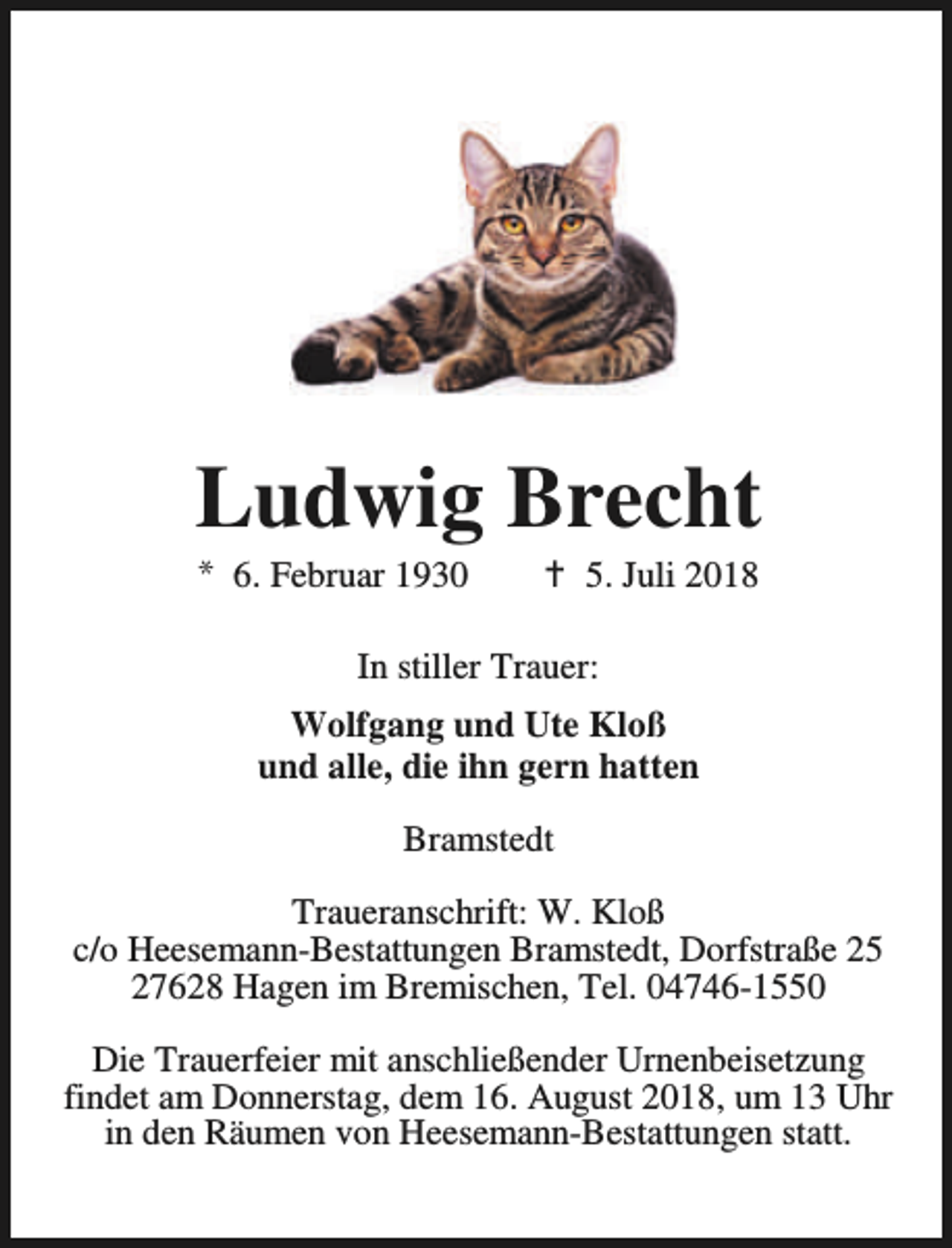 <p>Ludwig Brecht<br />* 6. Februar 1930</p><p>B 5. Juli 2018</p><p>In stiller Trauer:<br />Wolfgang und Ute Kloß<br />und alle, die ihn gern hatten<br />Bramstedt<br />Traueranschrift: W. Kloß<br />c/o Heesemann-Bestattungen Bramstedt, Dorfstraße 25<br />27628 Hagen im Bremischen, Tel. 04746-1550<br />Die Trauerfeier mit anschließender Urnenbeisetzung<br />findet am Donnerstag, dem 16. August 2018, um 13 Uhr<br />in den Räumen von Heesemann-Bestattungen statt.</p>