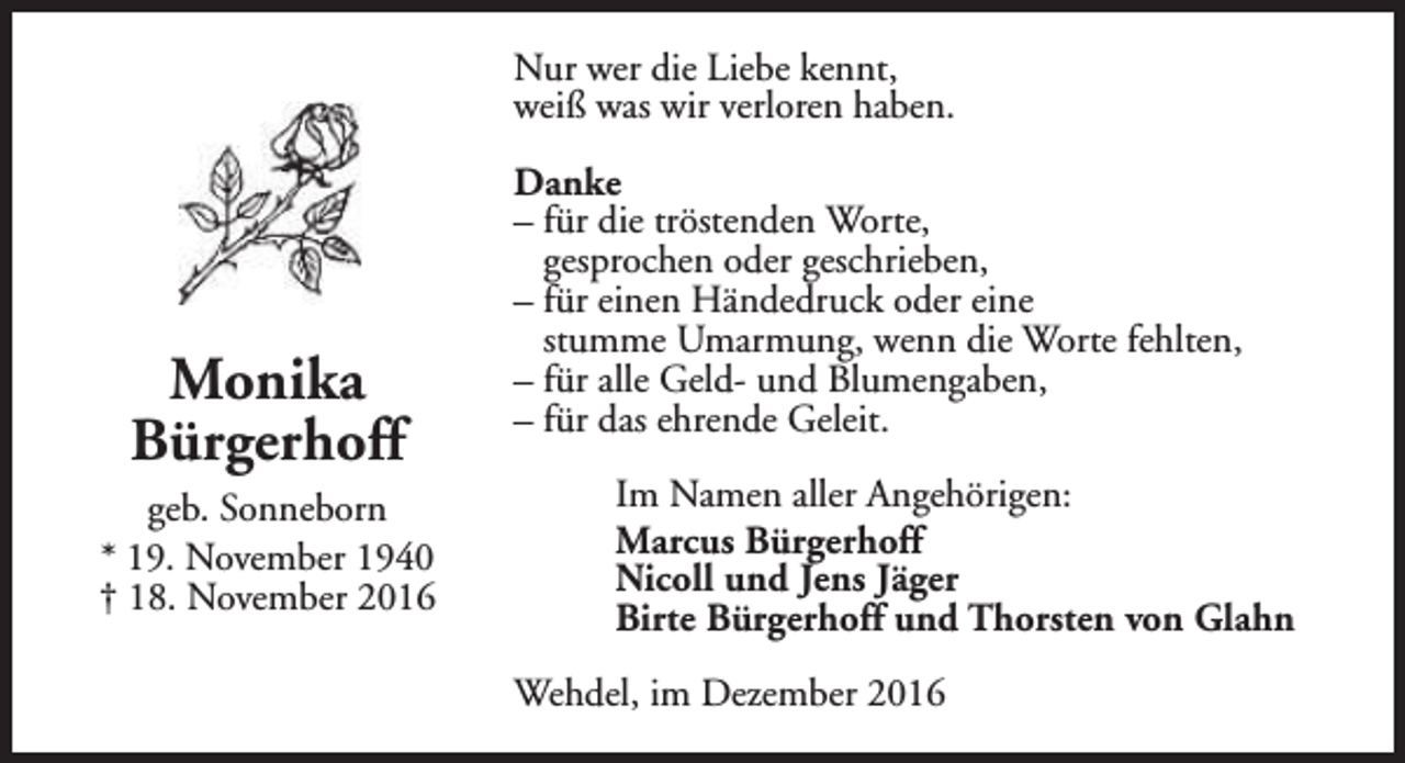 <p>Nur wer die Liebe kennt,<br />weiß was wir verloren haben.</p><p>Monika<br />Bürgerhoff<br />geb. Sonneborn<br />* 19. November 1940<br />† 18. November 2016</p><p>Danke<br />– für die tröstenden Worte,<br />gesprochen oder geschrieben,<br />– für einen Händedruck oder eine<br />stumme Umarmung, wenn die Worte fehlten,<br />– für alle Geld- und Blumengaben,<br />– für das ehrende Geleit.<br />Im Namen aller Angehörigen:<br />Marcus Bürgerhoff<br />Nicoll und Jens Jäger<br />Birte Bürgerhoff und Thorsten von Glahn<br />Wehdel, im Dezember 2016</p>