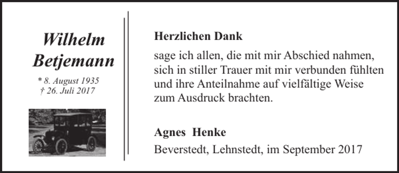 <p>Wilhelm<br />Betjemann<br />* 8. August 1935<br />† 26. Juli 2017</p><p>Herzlichen Dank<br />sage ich allen, die mit mir Abschied nahmen,<br />sich in stiller Trauer mit mir verbunden fühlten<br />und ihre Anteilnahme auf vielfältige Weise<br />zum Ausdruck brachten.<br />Agnes Henke<br />Beverstedt, Lehnstedt, im September 2017</p>