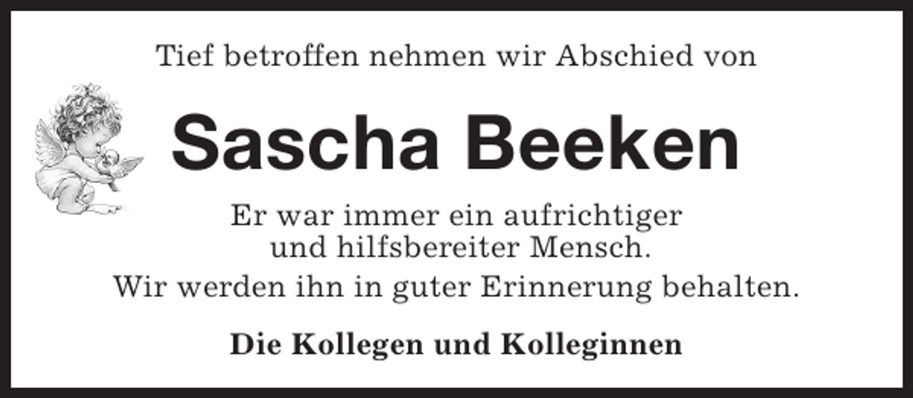 <p>Tief betroffen nehmen wir Abschied von</p><p>Sascha Beeken</p><p>Er war immer ein aufrichtiger<br />und hilfsbereiter Mensch.<br />Wir werden ihn in guter Erinnerung behalten.<br />Die Kollegen und Kolleginnen</p>