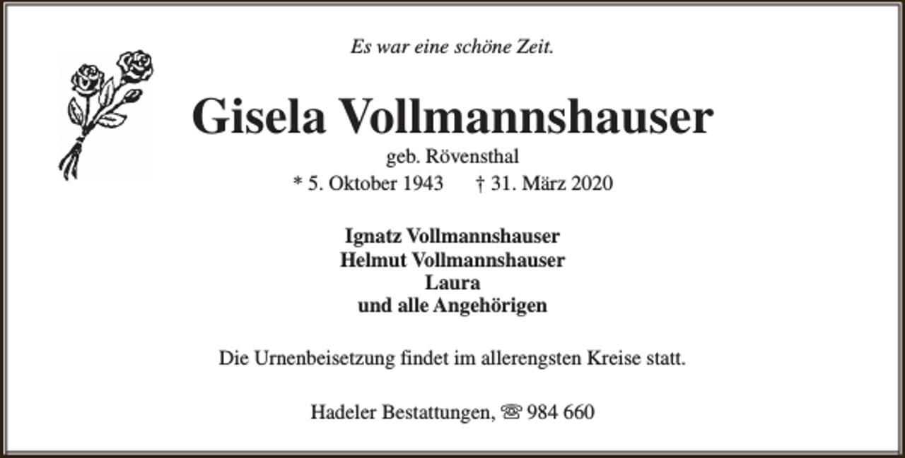 <p>Es war eine schöne Zeit.</p><p>Gisela Vollmannshauser<br />geb. Rövensthal<br />* 5. Oktober 1943<br />† 31. März 2020<br />Ignatz Vollmannshauser<br />Helmut Vollmannshauser<br />Laura<br />und alle Angehörigen<br />Die Urnenbeisetzung findet im allerengsten Kreise statt.<br />Hadeler Bestattungen, s 984 660</p>