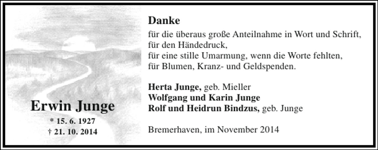 <p>Danke<br />für die überaus große Anteilnahme in Wort und Schrift,<br />für den Händedruck,<br />für eine stille Umarmung, wenn die Worte fehlten,<br />für Blumen, Kranz- und Geldspenden.</p><p>Erwin Junge<br />* 15. 6. 1927<br />† 21. 10. 2014</p><p>Herta Junge, geb. Mieller<br />Wolfgang und Karin Junge<br />Rolf und Heidrun Bindzus, geb. Junge<br />Bremerhaven, im November 2014</p>