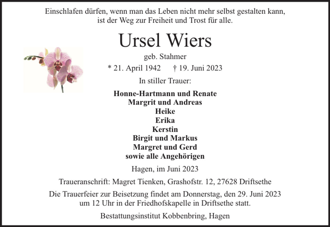 <p>Einschlafen dürfen, wenn man das Leben nicht mehr selbst gestalten kann,<br />ist der Weg zur Freiheit und Trost für alle.</p><p>Ursel Wiers</p><p>geb. Stahmer<br />* 21. April 1942 † 19. Juni 2023<br />In stiller Trauer:<br />Honne-Hartmann und Renate<br />Margrit und Andreas<br />Heike<br />Erika<br />Kerstin<br />Birgit und Markus<br />Margret und Gerd<br />sowie alle Angehörigen<br />Hagen, im Juni 2023<br />Traueranschrift: Magret Tienken, Grashofstr. 12, 27628 Driftsethe<br />Die Trauerfeier zur Beisetzung findet am Donnerstag, den 29. Juni 2023<br />um 12 Uhr in der Friedhofskapelle in Driftsethe statt.<br />Bestattungsinstitut Kobbenbring, Hagen</p>